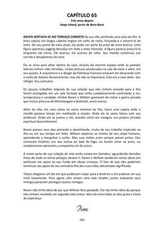 209
CAPÍTULO 65
Três anos depois
Hope Island, perto de Bora Bora
RAVEN SENTAVA-SE NO TERRAÇO COBERTO da sua villa, pintando uma vista da ilha. A
brisa soprou ela longos cabelos negros em volta do rosto, forçando-a a amarrá-lo de
volta. De seu ponto de vista atual, ela podia ver parte da praia de areia branca. Uma
figura apareceu jogging descalço em toda a areia intocada. A figura parecia procurá-la
enquanto ele corria. Ele acenou. Ela acenou de volta. Seu marido continuou sua
corrida e desapareceu de vista.
Ela se virou para olhar dentro da casa, através do enorme espaço onde as paredes
laterais tinham sido retraídas. Lindas pinturas penduradas na sala de estar e além, em
seu quarto. A arquitetura e o design da Polinésia Francesa estavam em desacordo com
o estilo do italiano Renascimento, mas ela não se importava. Esta era a casa deles. Seu
refúgio. Seu santuário.
Os poucos trabalhos originais de sua coleção que eles tinham enviado para a ilha
foram protegidos em um sala fechada que tinha cuidadosamente controlado a luz,
temperatura e umidade. Ambos Raven e William gostavam de visitar a galera privada
que incluiu pinturas de Michelangelo e Botticelli, entre outros.
Além da villa, em uma colina no outro extremo da ilha, havia uma capela onde o
marido gastava tempo em meditação e oração. Onde ele às vezes falava com seu
professor. Onde ela se juntou a ele, ocasião como ela navegou sua própria jornada
espiritual desconfortável.
Raven passou seus dias pintando e desenhando, muito de seu trabalho inspirado na
ilha ou em seu tempo em Itália. William explorou os limites de seu corpo humano,
aprendendo a mergulhar e surfar. Mas suas noites eram sempre passei juntos. Eles
contavam histórias uns aos outros ao lado do fogo, ou faziam amor na praia, ou
simplesmente aproveite a companhia um do outro.
A maior parte de sua coleção de arte ainda estava em Genebra, aguardando decisões
finais de onde os vários pedaços devem ir. Raven e William venderam várias obras em
particular em apoio ao seu fundo por abuso crianças. O fato de que eles poderiam
continuar seu apoio de seu santuário ilha deu suas vidas adicionadas significado.
Talvez chegasse um dia em que pudessem viajar para a América e ela pudesse ver sua
irmã novamente. Para agora, eles viviam uma vida simples juntos enquanto seus
inimigos pareciam perseguir outros inimigos.
Raven não tinha ideia de por que William fora poupado. Ela não tinha ideia do porque
eles tinham recebido um segundo vida juntos. Mas ela vivia todos os dias grata e cheia
de esperança.
Fim
 