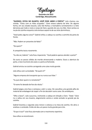 210
Epílogo
Dezembro de 2013
Cambridge, Massachusetts
“QUERIDO, ESTOU NO QUARTO, VOCÊ PODE ABRIR A PORTA?” Julia chamou seu
marido. "Estou com as mãos ocupadas." Clare estava coberta de leite. De alguma
forma, em seu estado exausto, Julia não fechou a mamadeira corretamente e o leite
derramou por todo o rosto e corpo de Clare, quando ele caiu no chão. Clare sentou-se
na pia da cozinha enquanto Julia tentava separá-la de seu leite dorminhoco.
“Você pediu alguma coisa?” Gabriel enfiou a cabeça na cozinha a caminho da porta da
frente.
"Não. Podem ser presentes de Natal.”
"De quem?"
A campainha tocou novamente.
"Eu não sei, Gabriel." Julia ficou impaciente. "Você poderia apenas atender a porta?"
Ela ouviu os passos sólidos do marido atravessando a madeira. Ouviu a abertura da
porta, o leve murmúrio de vozes e a porta se fechando.
Gabriel entrou na cozinha carregando uma caixa muito grande.
Julia olhou com curiosidade. "De quem é?"
"Alguma empresa de transporte que eu nunca ouvi falar."
"Eu quis dizer quem é o remetente?"
"O nome foi deixado de fora do rótulo."
Gabriel pegou uma faca e começou a abrir a caixa. Ele vasculhou uma grande pilha de
material de embalagem de isopor a fim de descobrir outra caixa. Ele amaldiçoou.
"Olha a boca!", Julia sussurrou, inclinando a cabeça em direção a Clare. "Dada." Clare
riu e saltou em seu traseiro, alegremente seminu e ainda sentado no grande pia da
cozinha.
Gabriel levantou a segunda caixa menor e colocou-a na mesa da cozinha. Ele abriu e
analisou o conteúdo. Então ele deu um passo muito grande para trás.
"O que é isso?" Julia ficou alarmada com o movimento repentino.
Seus olhos se encontraram.
 