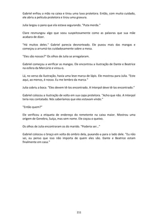 211
Gabriel enfiou a mão na caixa e tirou uma luva protetora. Então, com muito cuidado,
ele abriu a película protetora e tirou uma gravura.
Julia largou o pano que ela estava segurando. "Puta merda."
Clare resmungou algo que soou suspeitosamente como as palavras que sua mãe
acabara de dizer.
"Há muitos deles." Gabriel parecia desnorteado. Ele puxou mais das mangas e
começou a arrumá-los cuidadosamente sobre a mesa.
"Eles são nossos?" Os olhos de Julia se arregalaram.
Gabriel começou a verificar as mangas. Ele encontrou a ilustração de Dante e Beatrice
na esfera da Mercúrio e virou-o.
Lá, no verso da ilustração, havia uma leve marca de lápis. Ele mostrou para Julia. “Este
aqui, ao menos, é nosso. Eu me lembro da marca.”
Julia cobriu a boca. “Eles devem tê-los encontrado. A Interpol deve tê-las encontrado.”
Gabriel colocou a ilustração de volta em sua capa protetora. "Acho que não. A Interpol
teria nos contatado. Nós saberíamos que eles estavam vindo.”
"Então quem?"
Ele verificou a etiqueta de endereço do remetente na caixa maior. Mostrou uma
origem de Genebra, Suíça, mas sem nome. Ele coçou o queixo.
Os olhos de Julia encontraram os do marido. "Poderia ser…"
Gabriel colocou o braço em volta do ombro dela, puxando-a para o lado dele. "Eu não
sei, eu penso que isso não importa de quem eles são. Dante e Beatrice estam
finalmente em casa.”
 