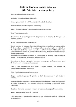 212
Lista de termos e nomes próprios
(NB: Esta lista contém spoilers)
Alicia - noiva de William do século XIII.
Ambrogio, o empregado de William York.
Aoibhe - pronunciado “A-vuh”. Um membro irlandês do Consilium.
Ispettore Batelli - inspetor de polícia em Florença.
Borek - vampiro florentino e comandante do exército florentino.
Cato - Tenente do romano.
O Consilium - O conselho governante do principado de Florença. O Príncipe é um
membro ex officio.
A Cúria - Inimigo dos seres sobrenaturais.
Gabriel Emerson - O professor é um especialista em Dante que leciona na Universidade
de Boston. Ele é o proprietário de um conjunto famoso de ilustrações de Botticelli da
Divina Comédia de Dante, que ele emprestou ao Uffizi Galeria em 2011. Sua história é
contada na trilogia Inferno de Gabriel: Inferno de Gabriel, Arrebatamento de Gabriel, e
Redenção de Gabriel.
Julia Emerson - aluna de doutorado da Universidade de Harvard. Ela é casada com
Gabriel e co-proprietário de as ilustrações de Botticelli.
Alimentadores - termo depreciativo para seres humanos que se oferecem como fonte
de alimento para seres sobrenaturais seres.
Feras - seres sobrenaturais que vivem e caçam sozinhos. Eles exibem um
comportamento brutal e animalesco.
Caio - Vampiro Capitão do exército romano.
Gregor - assistente pessoal do príncipe e chefe de segurança do principado de
Florença.
Rede de inteligência humana - seres humanos contratados para fornecer informações
ao seres sobrenaturais. Eles também fornecem segurança e executam tarefas
específicas.
Caçadores - Humanos que caçam e matam seres sobrenaturais para fins comerciais.
Ibarra - Um ex-membro basco do Consilium.
Padre Kavanaugh - Ex-diretor da Covenant House em Orlando, Flórida, e amigo de
Raven Madeira.
 