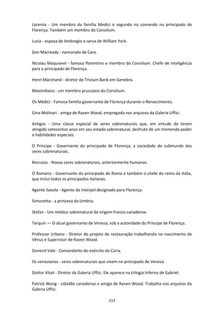 213
Lorenzo - Um membro da família Medici e segundo no comando no principado de
Florença. Também um membro do Consilium.
Lucia - esposa de Ambrogio e serva de William York.
Dan Macready - namorado de Cara.
Nicolau Maquiavel - famoso florentino e membro do Consilium. Chefe de inteligência
para o principado de Florença.
Henri Marchand - diretor do Trivium Bank em Genebra.
Maximiliano - um membro prussiano do Consilium.
Os Médici - Famosa família governante de Florença durante o Renascimento.
Gina Molinari - amiga de Raven Wood, empregada nos arquivos da Galeria Uffizi.
Antigos - Uma classe especial de seres sobrenaturais que, em virtude de terem
atingido setecentos anos em seu estado sobrenatural, desfrute de um tremendo poder
e habilidades especiais.
O Príncipe - Governante do principado de Florença, a sociedade do submundo dos
seres sobrenaturais.
Recrutas - Novos seres sobrenaturais, anteriormente humanos.
O Romano - Governante do principado de Roma e também o chefe do reino da Itália,
que inclui todos os principados italianos.
Agente Savola - Agente da Interpol designado para Florença.
Simonetta - a princesa da Umbria.
Stefan - Um médico sobrenatural de origem franco-canadense.
Tarquin — O atual governante de Veneza, sob a autoridade do Príncipe de Florença.
Professor Urbano - Diretor do projeto de restauração trabalhando no nascimento de
Vênus e Supervisor de Raven Wood.
General Vale - Comandante do exército da Cúria.
Os venezianos - seres sobrenaturais que vivem no principado de Veneza.
Dottor Vitali - Diretor da Galeria Uffizi. Ele aparece na trilogia Inferno de Gabriel.
Patrick Wong - cidadão canadense e amigo de Raven Wood. Trabalha nos arquivos da
Galeria Uffizi.
 