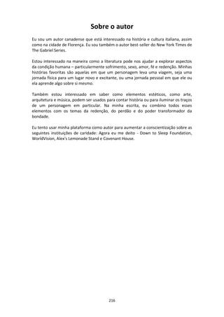216
Sobre o autor
Eu sou um autor canadense que está interessado na história e cultura italiana, assim
como na cidade de Florença. Eu sou também o autor best-seller do New York Times de
The Gabriel Series.
Estou interessado na maneira como a literatura pode nos ajudar a explorar aspectos
da condição humana – particularmente sofrimento, sexo, amor, fé e redenção. Minhas
histórias favoritas são aquelas em que um personagem leva uma viagem, seja uma
jornada física para um lugar novo e excitante, ou uma jornada pessoal em que ele ou
ela aprende algo sobre si mesmo.
Também estou interessado em saber como elementos estéticos, como arte,
arquitetura e música, podem ser usados para contar história ou para iluminar os traços
de um personagem em particular. Na minha escrita, eu combino todos esses
elementos com os temas da redenção, do perdão e do poder transformador da
bondade.
Eu tento usar minha plataforma como autor para aumentar a conscientização sobre as
seguintes instituições de caridade: Agora eu me deito - Down to Sleep Foundation,
WorldVision, Alex's Lemonade Stand e Covenant House.
 