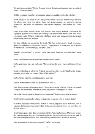 21
"Há apenas uma saída." Stefan ficou no centro da sala, gesticulando para a porta da
frente. "Estavam presos."
"Então, vamos ao trabalho." Um soldado jogou um roupão em direção a Stefan.
Borek moveu-se por baixo de uma das janelas, tendo o cuidado de ficar longe da vista.
Ele olhou para fora. Em algum lugar nas proximidades, um cachorro rosnou.
"Caçadores". Ele jurou um juramento e se afastou da janela. "Pelo menos dez. Talvez
mais."
Raven se encolheu ao lado de sua irmã, lutando para manter a calma. Lembrou-se dos
caçadores que encurralaram ela em Florença. Eles derrubaram Aoibhe com uma flecha
e tentaram matar William. Embora ela não fosse usada para o seu comércio de sangue,
eles a ameaçaram com a morte.
Um dos soldados se aproximou de Borek. "Dê-lhes os humanos". Borek encaixou a
orelha do soldado com um punho carnudo. "Os caçadores as matarão, e então a Cúria
irá nos matar. Seria melhor jogá-las fora, Carlos."
"Perdão, comandante", o soldado pediu desculpas, lançando um olhar falso sobre
Raven.
Raven continuou a tossir enquanto o fumo encheu o quarto.
Stefan gesticulou para as mulheres. "Os humanos são uma responsabilidade. Deixe-
os."
Borek arredondou-se sobre ele. "E deixá-los queimar até a morte? Você será o único a
anunciar nossa falha em o novo Príncipe? Ou a Cúria?"
Stefan franziu o cenho, virando as costas para trás.
A tosse de Raven ficou mais alta quando lutou pelo ar.
"Nós devemos tirar os humanos agora." Borek apontou para Carlos. "Pegue sua espada
e segure-a o máximo de tempo que puder. Seu colete vai bloquear as setas."
"Desculpe minhas palavras. Fiquei muito apressado.” Carlos começou a se afastar.
Borek brandiu sua espada. "Afaste-se da porta, ou eu vou atirá-lo através disso".
Os outros soldados começaram a fechar as fileiras, seguindo atrás de Carlos com as
espadas. Carlos examinou seus irmãos. Então, com um aceno firme, ele caminhou em
direção à porta.
Borek fez um gesto para dois vampiros restantes. "Leve as humanas. Mantenha-se livre
das escaramuças e siga para o sul. Aqueles de nós que sobrevivermos seguiram você. O
resto de vocês preparem-se para atravessar a parede traseira. Carlos os distrairá."
"Nós provavelmente estamos cercados." Stefan resmungou.
 