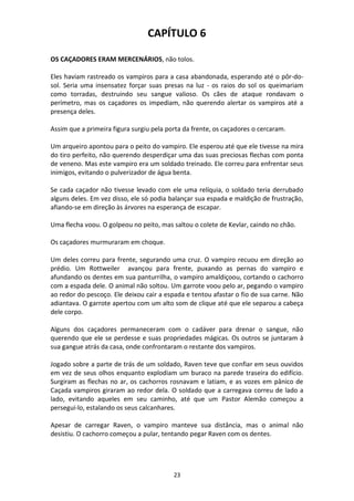 23
CAPÍTULO 6
OS CAÇADORES ERAM MERCENÁRIOS, não tolos.
Eles haviam rastreado os vampiros para a casa abandonada, esperando até o pôr-do-
sol. Seria uma insensatez forçar suas presas na luz - os raios do sol os queimariam
como torradas, destruindo seu sangue valioso. Os cães de ataque rondavam o
perímetro, mas os caçadores os impediam, não querendo alertar os vampiros até a
presença deles.
Assim que a primeira figura surgiu pela porta da frente, os caçadores o cercaram.
Um arqueiro apontou para o peito do vampiro. Ele esperou até que ele tivesse na mira
do tiro perfeito, não querendo desperdiçar uma das suas preciosas flechas com ponta
de veneno. Mas este vampiro era um soldado treinado. Ele correu para enfrentar seus
inimigos, evitando o pulverizador de água benta.
Se cada caçador não tivesse levado com ele uma relíquia, o soldado teria derrubado
alguns deles. Em vez disso, ele só podia balançar sua espada e maldição de frustração,
afiando-se em direção às árvores na esperança de escapar.
Uma flecha voou. O golpeou no peito, mas saltou o colete de Kevlar, caindo no chão.
Os caçadores murmuraram em choque.
Um deles correu para frente, segurando uma cruz. O vampiro recuou em direção ao
prédio. Um Rottweiler avançou para frente, puxando as pernas do vampiro e
afundando os dentes em sua panturrilha, o vampiro amaldiçoou, cortando o cachorro
com a espada dele. O animal não soltou. Um garrote voou pelo ar, pegando o vampiro
ao redor do pescoço. Ele deixou cair a espada e tentou afastar o fio de sua carne. Não
adiantava. O garrote apertou com um alto som de clique até que ele separou a cabeça
dele corpo.
Alguns dos caçadores permaneceram com o cadáver para drenar o sangue, não
querendo que ele se perdesse e suas propriedades mágicas. Os outros se juntaram à
sua gangue atrás da casa, onde confrontaram o restante dos vampiros.
Jogado sobre a parte de trás de um soldado, Raven teve que confiar em seus ouvidos
em vez de seus olhos enquanto explodiam um buraco na parede traseira do edifício.
Surgiram as flechas no ar, os cachorros rosnavam e latiam, e as vozes em pânico de
Caçada vampiros giraram ao redor dela. O soldado que a carregava correu de lado a
lado, evitando aqueles em seu caminho, até que um Pastor Alemão começou a
persegui-lo, estalando os seus calcanhares.
Apesar de carregar Raven, o vampiro manteve sua distância, mas o animal não
desistiu. O cachorro começou a pular, tentando pegar Raven com os dentes.
 