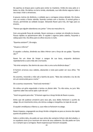 24
Ela apertou os braços para o peito para evitar os maxilares. Então ela voou pelo ar e
bateu no chão. Ela deitou na terra úmida, atordoada, sua mão direita segurou todo o
seu corpo. A dor a atravessou.
A poucos metros de distância, o soldado que a carregava estava deitado. Ele chutou
com um estalo o Pastor alemão, fazendo contato com o focinho. O animal gritou e
recuou, permitindo ao soldado escapar. Deixando Raven para trás, ele fugiu para as
árvores.
"Parece que alguém abandonou seu jantar." Uma voz masculina riu.
Com uma grande força de vontade, Raven começou a rastejar em direção às árvores.
Passos rápidos se aproximaram dela. O caçador a agarrou pelos cabelos, forçando a
cabeça para trás. Ela olhou para os olhos escuros e cruéis.
"Quantos existem?", Ele exigiu.
"Vá para o inferno!"
O caçador a afastou, dividindo seu lábio inferior com a força de seu golpe. "Quantos
são ?"
Raven fez um show de limpar o sangue de sua boca, enquanto deslizava
repetidamente a outra mão até o tornozelo.
"Há vinte vampiros. Dez dentro da casa e dez a uma curta distância daqui.”
O homem arrancou seus cabelos, abaixando o rosto para poder ver seus olhos. "Há
mais?"
Ela assentiu, movendo a mão sob a bainha do jeans. "Mais dez evitando a luz do dia
em um construindo para o norte."
Ele a acertou novamente. "Você está mentindo."
Ela soltou um grito angustiado e tentou se afastar dele. "Eu não estou, eu juro. Nós
supomos saber dos outros após o pôr-do-sol ".
"Você nos guiará para eles." O homem agarrou o braço ferido de Raven e puxou.
Antes que ele pudesse arrastá-la para seus pés, seus dedos fecharam o punho da
adaga. De um movimento único, ela retirou a adaga e mergulhou no topo de seu pé.
O caçador amaldiçoou e liberou-a, suas mãos se fecharam na adaga.
Raven tropeçou, engasgando seu braço ferido e dirigindo-se para as árvores tão rápido
quanto ela poderia correr.
Sobre o ombro dela, ela podia ver que vários dos vampiros tinham sido derrubados, e
os caçadores eram já se reuniram em torno de seus cadáveres. Ela não podia ver Cara
ou o vampiro que a carregava. Raven esperava que tivessem escapado.
 