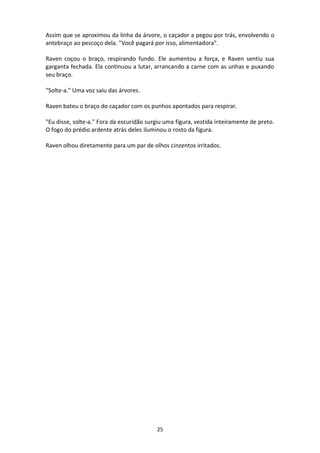 25
Assim que se aproximou da linha da árvore, o caçador a pegou por trás, envolvendo o
antebraço ao pescoço dela. "Você pagará por isso, alimentadora".
Raven coçou o braço, respirando fundo. Ele aumentou a força, e Raven sentiu sua
garganta fechada. Ela continuou a lutar, arrancando a carne com as unhas e puxando
seu braço.
"Solte-a." Uma voz saiu das árvores.
Raven bateu o braço do caçador com os punhos apontados para respirar.
"Eu disse, solte-a." Fora da escuridão surgiu uma figura, vestida inteiramente de preto.
O fogo do prédio ardente atrás deles iluminou o rosto da figura.
Raven olhou diretamente para um par de olhos cinzentos irritados.
 