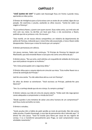 26
CAPÍTULO 7
"VOCÊ QUERIA ME VER?" O padre Jack Kavanaugh ficou em frente à grande mesa,
apertando as mãos juntos.
O Diretor de Inteligência para a Cúria estava com as vestes de um cardeal, digno de sua
posição. Ele examinou o jesuíta, avaliando os olhos escuros. "Conte-me sobre sua
viagem a Florença".
"Eu já conhecia Raven, a jovem com quem escrevi. Duas noites atrás, sua irmã veio até
mim com seu noivo. Eu dei-lhes um local para ficar, e nós escrevemos a Raven,
pedindo que ela se juntasse a nós. Ela recusou.”
"Esta manhã, um de nossos oficiais compartilhou um relatório do departamento de
polícia de Florença, indicando que o noivo tinha sido assassinado, e Cara e Raven estão
desaparecidas. Parece que o noivo foi morto por um vampiro.”
O diretor permaneceu em silêncio.
Um pouco nervoso, Padre Jack continuou. "O Príncipe de Florença foi deposto por
Machiavelli, que está enviando Raven e Cara para nós como uma oferta de paz."
O diretor piscou. "Na sua carta, você solicitou um esquadrão de soldados da Cúria para
que você pudesse recuperar as mulheres."
"Sim. Estou preocupado com a segurança delas.”
O Diretor olhou para o arquivo aberto em cima de sua mesa. "Esta mulher Raven era o
animal de estimação do Príncipe."
Jack fez uma careta. "Eu não sabia disso até eu a ver em Florença".
Os olhos do diretor se estreitaram. "Você escreveu ao Príncipe, pedindo-lhe para
liberá-la?"
"Sim. Eu a conheço desde que ela era criança. Eu sempre a protegi."
O diretor colocou sua mão em cima do arquivo aberto. "Então você não nega ignorar
canais adequados e comprometer a missão da Cúria?"
"Desde quando é uma tentativa de salvar uma alma humana de um compromisso?"
Jack ficou muito vermelho no rosto.
O diretor o estudou.
"Vocês jesuítas têm o hábito de pedir perdão ao invés de permissão. Nós não somos
todos jesuítas, O padre Kavanaugh, e esse tipo de pensamento não é tolerado aqui." O
diretor fez uma pausa. "Você foi trazido para Roma por causa de seu registro de
serviço. E eu o transferirei pessoalmente para Praga, se você comprometer nosso
atividades novamente."
 