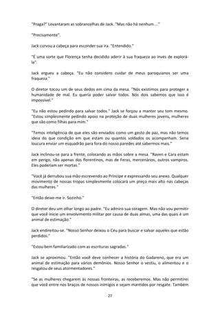 27
"Praga?" Levantaram as sobrancelhas de Jack. "Mas não há nenhum ..."
"Precisamente".
Jack curvou a cabeça para esconder sua ira. "Entendido."
"É uma sorte que Florença tenha decidido aderir à sua fraqueza ao invés de explorá-
la".
Jack ergueu a cabeça. "Eu não considero cuidar de meus paroquianos ser uma
fraqueza."
O diretor tocou um de seus dedos em cima da mesa. "Nós existimos para proteger a
humanidade de mal. Eu queria poder salvar todos. Nós dois sabemos que isso é
impossível."
"Eu não estou pedindo para salvar todos." Jack se forçou a manter seu tom mesmo.
"Estou simplesmente pedindo apoio na proteção de duas mulheres jovens, mulheres
que são como filhas para mim."
"Temos inteligência de que eles são enviados como um gesto de paz, mas não temos
ideia do que condição em que estam ou quantos soldados os acompanham. Seria
loucura enviar um esquadrão para fora do nosso paredes até sabermos mais."
Jack inclinou-se para a frente, colocando as mãos sobre a mesa. "Raven e Cara estam
em perigo, não apenas dos florentinos, mas de Feras, mercenários, outros vampiros.
Eles poderiam ser mortas."
"Você já derrubou sua mão escrevendo ao Príncipe e expressando seu anexo. Qualquer
movimento de nossas tropas simplesmente colocará um preço mais alto nas cabeças
das mulheres."
"Então deixe-me ir. Sozinho."
O diretor deu um olhar longo ao padre. "Eu admiro sua coragem. Mas não vou permitir
que você inicie um envolvimento militar por causa de duas almas, uma das quais é um
animal de estimação."
Jack endireitou-se. "Nosso Senhor deixou o Céu para buscar e salvar aqueles que estão
perdidos."
"Estou bem familiarizado com as escrituras sagradas."
Jack se aproximou. "Então você deve conhecer a história do Gadareno, que era um
animal de estimação para vários demônios. Nosso Senhor o vestiu, o alimentou e o
resgatou de seus atormentadores."
"Se as mulheres chegarem às nossas fronteiras, as receberemos. Mas não permitirei
que você entre nos braços de nossos inimigos e sejam mantidos por resgate. Também
 