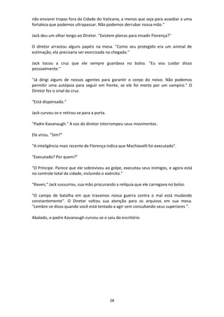 28
não enviarei tropas fora da Cidade do Vaticano, a menos que seja para assediar a uma
fortaleza que podemos ultrapassar. Não podemos derrubar nossa mão."
Jack deu um olhar longo ao Diretor. "Existem planos para invadir Florença?"
O diretor arrastou alguns papéis na mesa. "Como seu protegido era um animal de
estimação, ela precisaria ser exorcizada na chegada."
Jack tocou a cruz que ele sempre guardava no bolso. "Eu vou cuidar disso
pessoalmente."
"Já dirigi alguns de nossos agentes para garantir o corpo do noivo. Não podemos
permitir uma autópsia para seguir em frente, se ele foi morto por um vampiro." O
Diretor fez o sinal da cruz.
"Está dispensado."
Jack curvou-se e retirou-se para a porta.
"Padre Kavanaugh." A voz do diretor interrompeu seus movimentos.
Ele virou. "Sim?"
"A inteligência mais recente de Florença indica que Machiavelli foi executado".
"Executado? Por quem?"
"O Príncipe. Parece que ele sobreviveu ao golpe, executou seus inimigos, e agora está
no controle total da cidade, incluindo o exército."
"Raven," Jack sussurrou, sua mão procurando a relíquia que ele carregava no bolso.
"O campo de batalha em que travamos nossa guerra contra o mal está mudando
constantemente". O Diretor voltou sua atenção para os arquivos em sua mesa.
"Lembre-se disso quando você está tentado a agir sem consultando seus superiores ".
Abalado, o padre Kavanaugh curvou-se e saiu do escritório.
 