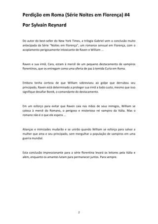 2
Perdição em Roma (Série Noites em Florença) #4
Por Sylvain Reynard
Do autor do best-seller do New York Times, a trilogia Gabriel vem a conclusão muito
antecipada da Série “Noites em Florença”, um romance sensual em Florença, com o
acoplamento perigosamente intoxicante de Raven e William ...
Raven e sua irmã, Cara, estam à mercê de um pequeno destacamento de vampiros
florentinos, que os entregam como uma oferta de paz à temida Curia em Roma.
Embora tenha certeza de que William sobreviveu ao golpe que derrubou seu
principado, Raven está determinado a proteger sua irmã a todo custo, mesmo que isso
signifique desafiar Borek, o comandante do destacamento.
Em um esforço para evitar que Raven caia nas mãos de seus inimigos, William se
coloca à mercê do Romano, o perigoso e misterioso rei vampiro da Itália. Mas o
romano não é o que ele espera ...
Alianças e inimizades mudarão e se unirão quando William se esforça para salvar a
mulher que ama e seu principado, sem mergulhar a população de vampiros em uma
guerra mundial.
Esta conclusão impressionante para a série florentina levará os leitores pela Itália e
além, enquanto os amantes lutam para permanecer juntos. Para sempre.
 