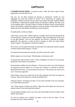 29
CAPÍTULO 8
O CAÇADOR SOLTOU RAVEN e a empurrou para o chão. Ele retirou algo do bolso,
segurando-o na frente dele. Ele riu.
"Oh, sim, ria." Os olhos cinzentos do Príncipe se estreitaram. "Confie em uma
bugiganga, que você não é digno de utilizar." Ele se aproximou do caçador, que
prolongou a relíquia em frente ao seu corpo, tanto quanto ele podia. Quando William
se aproximou, a expressão do caçador vacilou. Ele levantou a relíquia mais alta, como
se isso pudesse parar o Príncipe irritado. Os olhos de William ficaram estranhamente
acesos. Ele alcançou a relíquia para apertar o pulso do caçador, empurrando a mão do
homem para trás, tão rápida e tão difícil que o pulso disparou.
O caçador gritou e soltou a relíquia.
"Você tocou o que é meu." William agarrou o caçador muito mais alto pela parte de
trás do pescoço. "Você fez com que ela sangrasse. Agora você pagará por cada marca
na sua pele perfeita." Com um som doentio, ele arrancou o pescoço do caçador,
quebrando. Ele empurrou o corpo de lado e enxugou as mãos nas calças pretas.
"Quem ri agora?", Ele perguntou, chutando o cadáver.
Ele se virou, a luz do fogo iluminando seu belo perfil. Sua expressão suavizou quando
viu Raven esparramada na grama. "Cassita."
Um soluço choroso escapou de seu peito. Ela cobriu a boca com a mão.
William ergueu-a em seus braços. "Me desculpe, ele machucou você".
"Eu pensei que você estivesse morto." Raven mergulhou seu rosto em seu pescoço,
abraçando-o com todos os seus poderes.
Ele pressionou os lábios em suas têmporas. "Uma vez que você e sua irmã estivessem
em segurança fora da cidade, eu era capaz para recuperar o controle do exército.
Machiavelli está morto, e eu sou príncipe mais uma vez.” Ele acariciou seu rosto com o
nariz. "Você está sangrando".
Raven limpou a boca com a parte de trás da mão, deixando uma trilha de sangue em
sua pele. "Nunca minta sobre isso. Pensei ter perdido você.”
"Pequena cotovia." Ele beijou sua testa. "Eu só estava atrasado. E por isso, desculpe-
me. Vocês todos estam bem?"
"Sim." Raven ergueu os dedos nos ombros. "Mas estou tão irritada com você por me
mandar embora. Como você pode fazer aquilo?"
"Eu não poderia proteger você e sua irmã e lutar pela cidade ao mesmo tempo", disse
William calmamente.
"Eu não me importo com a cidade!" Ela bateu a mão no alto do ombro. "Eu me
preocupo com você. Você prometeu!"
 