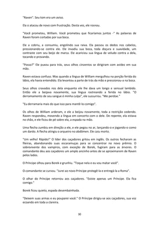 30
"Raven". Seu tom era um aviso.
Ela o atacou de novo com frustração. Desta vez, ele rosnou.
"Você prometeu, William. Você prometeu que ficaríamos juntos -" As palavras de
Raven foram cortadas por sua boca.
Ele a cobriu, a consumiu, engolindo sua raiva. Ela passou os dedos nos cabelos,
pressionando-se contra ele. Ele invadiu sua boca, toda doçura e suavidade, um
contraste com seu beijo de marca. Ele acariciou sua língua de veludo contra a dela,
tocando e provando.
"Posso?" Ele puxou para trás, seus olhos cinzentos se dirigiram com avidez em sua
mão.
Raven estava confuso. Mas quando a língua de William mergulhou na porção ferida do
lábio, ela havia entendido. Ela levantou a parte de trás da mão e pressionou-a na boca.
Seus olhos cravados nos dela enquanto ele lhe dava um longo e sensual lambido.
Então ele a beijava novamente, sua língua rastreando a ferida no lábio. "O
derramamento de seu sangue é minha culpa", ele sussurrou. "Me perdoe."
"Eu derramaria mais do que isso para mantê-lo comigo".
Os olhos de William arderam, e ele a beijou novamente, toda a restrição cedendo.
Raven respondeu, movendo a língua em concerto com o dele. De repente, ela estava
no chão, e ele ficou de pé sobre ela, a espada na mão.
Uma flecha zumbiu em direção a ele, e ele pegou no ar, lançando-o e jogando-o como
um dardo. A flecha atingiu o arqueiro no abdômen. Ele caiu morto.
"Um velho! Rápido!" O líder dos caçadores gritou em inglês. Os outros fecharam as
fileiras, abandonando suas escaramuças para se concentrar no novo prêmio. O
sobrevivente dos vampiros, com exceção de Borek, fugiram para as árvores. O
comandante deu aos caçadores um amplo ancinho antes de se aproximarem de Raven
pelos lados.
O Príncipe olhou para Borek e grunhiu. "Toque nela e eu vou matar você".
O comandante se curvou. "Jurei ao novo Príncipe protegê-la e entregá-la a Roma".
O olhar do Príncipe retornou aos caçadores. "Existe apenas um Príncipe. Ela fica
comigo."
Borek ficou quieto, espada desembainhada.
"Deixem suas armas e eu pouparei você." O Príncipe dirigiu-se aos caçadores, sua voz
ecoando em toda a clareira.
 