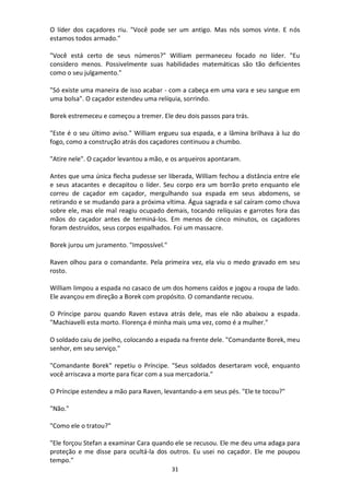 31
O líder dos caçadores riu. "Você pode ser um antigo. Mas nós somos vinte. E nós
estamos todos armado."
"Você está certo de seus números?" William permaneceu focado no líder. "Eu
considero menos. Possivelmente suas habilidades matemáticas são tão deficientes
como o seu julgamento."
"Só existe uma maneira de isso acabar - com a cabeça em uma vara e seu sangue em
uma bolsa". O caçador estendeu uma relíquia, sorrindo.
Borek estremeceu e começou a tremer. Ele deu dois passos para trás.
"Este é o seu último aviso." William ergueu sua espada, e a lâmina brilhava à luz do
fogo, como a construção atrás dos caçadores continuou a chumbo.
"Atire nele". O caçador levantou a mão, e os arqueiros apontaram.
Antes que uma única flecha pudesse ser liberada, William fechou a distância entre ele
e seus atacantes e decapitou o líder. Seu corpo era um borrão preto enquanto ele
correu de caçador em caçador, mergulhando sua espada em seus abdomens, se
retirando e se mudando para a próxima vítima. Água sagrada e sal caíram como chuva
sobre ele, mas ele mal reagiu ocupado demais, tocando relíquias e garrotes fora das
mãos do caçador antes de terminá-los. Em menos de cinco minutos, os caçadores
foram destruídos, seus corpos espalhados. Foi um massacre.
Borek jurou um juramento. "Impossível."
Raven olhou para o comandante. Pela primeira vez, ela viu o medo gravado em seu
rosto.
William limpou a espada no casaco de um dos homens caídos e jogou a roupa de lado.
Ele avançou em direção a Borek com propósito. O comandante recuou.
O Príncipe parou quando Raven estava atrás dele, mas ele não abaixou a espada.
"Machiavelli esta morto. Florença é minha mais uma vez, como é a mulher."
O soldado caiu de joelho, colocando a espada na frente dele. "Comandante Borek, meu
senhor, em seu serviço."
"Comandante Borek" repetiu o Príncipe. "Seus soldados desertaram você, enquanto
você arriscava a morte para ficar com a sua mercadoria."
O Príncipe estendeu a mão para Raven, levantando-a em seus pés. "Ele te tocou?"
"Não."
"Como ele o tratou?"
"Ele forçou Stefan a examinar Cara quando ele se recusou. Ele me deu uma adaga para
proteção e me disse para ocultá-la dos outros. Eu usei no caçador. Ele me poupou
tempo."
 
