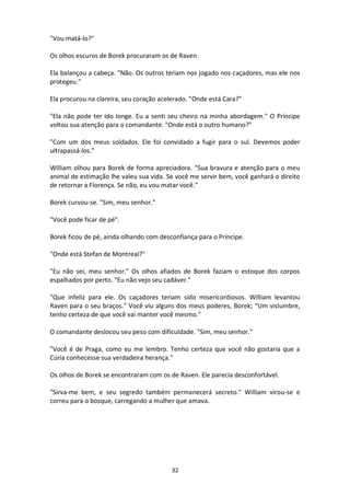 32
"Vou matá-lo?"
Os olhos escuros de Borek procuraram os de Raven.
Ela balançou a cabeça. "Não. Os outros teriam nos jogado nos caçadores, mas ele nos
protegeu."
Ela procurou na clareira, seu coração acelerado. "Onde está Cara?"
"Ela não pode ter ido longe. Eu a senti seu cheiro na minha abordagem." O Príncipe
voltou sua atenção para o comandante. "Onde está o outro humano?"
"Com um dos meus soldados. Ele foi convidado a fugir para o sul. Devemos poder
ultrapassá-los."
William olhou para Borek de forma apreciadora. "Sua bravura e atenção para o meu
animal de estimação lhe valeu sua vida. Se você me servir bem, você ganhará o direito
de retornar a Florença. Se não, eu vou matar você."
Borek curvou-se. "Sim, meu senhor."
"Você pode ficar de pé".
Borek ficou de pé, ainda olhando com desconfiança para o Príncipe.
"Onde está Stefan de Montreal?"
"Eu não sei, meu senhor." Os olhos afiados de Borek faziam o estoque dos corpos
espalhados por perto. "Eu não vejo seu cadáver."
"Que infeliz para ele. Os caçadores teriam sido misericordiosos. William levantou
Raven para o seu braços." Você viu alguns dos meus poderes, Borek; “Um vislumbre,
tenho certeza de que você vai manter você mesmo."
O comandante deslocou seu peso com dificuldade. "Sim, meu senhor."
"Você é de Praga, como eu me lembro. Tenho certeza que você não gostaria que a
Cúria conhecesse sua verdadeira herança."
Os olhos de Borek se encontraram com os de Raven. Ele parecia desconfortável.
"Sirva-me bem, e seu segredo também permanecerá secreto." William virou-se e
correu para o bosque, carregando a mulher que amava.
 