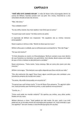 33
CAPÍTULO 9
"VOCÊ NÃO ESTÁ USANDO KEVLAR". A mão de Raven tinha escorregado dentro da
camisa de William, fazendo contato com sua pele. Ele a levou, movendo-se a uma
velocidade elevada através das árvores.
"Não, não estou."
"Seus soldados estam".
"Eu sou velho, Cassita. Sou mais rápido e mais forte que os outros."
"Eu queria que você usasse." Ela falou contra seu peito.
A expressão de William era impassível. "Os caçadores são as minhas menores
preocupações".
Raven suspirou e retirou a mão. "Borek me disse que era russo."
William olhou para o soldado, que se esforçava para acompanhá-lo. "Ele é de Praga."
"Por que ele mentiu?"
"A Cúria devastou os covens na Checoslováquia. Nenhum vampiro ousa viver dentro
de suas fronteiras ou reivindicar seu patrimônio. Sem dúvida, Borek estava com medo
de que a Cúria o matasse se descobrissem a verdade."
Raven estremeceu. "Tanta morte. Tanta matança. Não sei como eles vivem com eles
mesmos."
William resmungou. "Eles batizam suas ações alegando que Deus está do seu lado."
"Eles são realmente tão cegos? Deve haver algum caminho para eles combater uma
tomada de vampiros do mundo sem matar."
"Se existe, não estão interessados em encontrá-lo".
"Eu pensei que você estava morto." A voz de Raven ficou pequena. "Eu agonizei sobre
isso. Você prometeu que ficaríamos juntos, e você quebrou essa promessa."
"Cassita, eu ..."
"Como você pode me mandar embora?" Ela apertou seu ombro, seus olhos verdes
fixados em seu rosto.
William diminuiu o ritmo. "Você poderia ter sido morta. Ou pior, você e sua irmã
poderiam ter se tornado animais de estimação para qualquer um. Você entender o que
isso significa?" Seu tom revelou a raiva fervida que girou em seu baú.
 