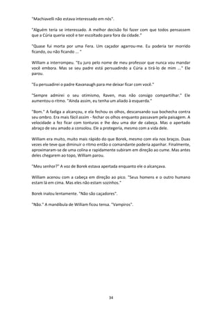 34
"Machiavelli não estava interessado em nós".
"Alguém teria se interessado. A melhor decisão foi fazer com que todos pensassem
que a Cúria queria você e ter escoltado para fora da cidade.”
"Quase fui morta por uma Fera. Um caçador agarrou-me. Eu poderia ter morrido
ficando, ou não ficando ... "
William a interrompeu. "Eu juro pelo nome de meu professor que nunca vou mandar
você embora. Mas se seu padre está persuadindo a Cúria a tirá-lo de mim ..." Ele
parou.
"Eu persuadirei o padre Kavanaugh para me deixar ficar com você."
"Sempre admirei o seu otimismo, Raven, mas não consigo compartilhar." Ele
aumentou o ritmo. "Ainda assim, eu tenha um aliado à esquerda."
"Bom." A fadiga a alcançou, e ela fechou os olhos, descansando sua bochecha contra
seu ombro. Era mais fácil assim - fechar os olhos enquanto passavam pela paisagem. A
velocidade a fez ficar com tonturas e lhe deu uma dor de cabeça. Mas o apertado
abraço de seu amado a consolou. Ele a protegeria, mesmo com a vida dele.
William era muito, muito mais rápido do que Borek, mesmo com ela nos braços. Duas
vezes ele teve que diminuir o ritmo então o comandante poderia apanhar. Finalmente,
aproximaram-se de uma colina e rapidamente subiram em direção ao cume. Mas antes
deles chegarem ao topo, William parou.
"Meu senhor?" A voz de Borek estava apertada enquanto ele o alcançava.
William acenou com a cabeça em direção ao pico. "Seus homens e o outro humano
estam lá em cima. Mas eles não estam sozinhos."
Borek inalou lentamente. "Não são caçadores".
"Não." A mandíbula de William ficou tensa. "Vampiros".
 