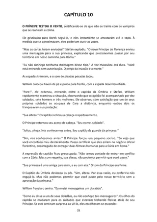 35
CAPÍTULO 10
O PRÍNCIPE TESTOU O VENTO, certificando-se de que não os trairia com os vampiros
que se reuniram a colina.
Ele gesticulou para Borek segui-lo, e eles lentamente se arrastaram até o topo. À
medida que se aproximavam, eles poderiam ouvir as vozes.
"Mas as cartas foram enviados!" Stefan explodiu. "O novo Príncipe de Florença enviou
uma mensagem para o sua princesa, explicando que precisávamos passar por seu
território em nosso caminho para Roma."
"Eu não conheço nenhuma mensagem desse tipo." A voz masculina era dura. "Você
está entrando sem autorização. O preço da invasão é a morte."
As espadas tremiam, e o som de pisadas pesadas tocou.
William colocou Raven de pé e pulou para frente, com a espada desembainhada.
"Pare!", ele ordenou, entrando entre o capitão da Úmbria e Stefan. William
rapidamente examinou a situação, observando que o capitão foi acompanhado por dez
soldados, sete homens e três mulheres. Ele observou com satisfação que um de seus
próprios soldados se ocupava de Cara a distância, enquanto outros dois os
franqueavam sua proteção.
"Sua alteza." O capitão inclinou a cabeça respeitosamente.
O Príncipe retornou seu aceno de cabeça. "Seu nome, soldado".
"Julius, alteza. Nos conhecemos antes. Sou capitão da guarda da princesa.”
"Sim, nos conhecemos antes." O Príncipe forçou um pequeno sorriso. "Eu vejo que
você encontrou meu destacamento. Posso certificar que eles estam no negócio oficial
florentino, encarregado de entregar duas fêmeas humanas para a Cúria em Roma."
A expressão do capitão ficou preocupada. "Não temos vontade de entrar em conflito
com a Cúria. Mas com respeito, sua alteza, não podemos permitir que você passe."
"Sua princesa é uma amiga para mim, e eu com ela." O tom do Príncipe era firme.
O Capitão da Úmbria deslocou os pés. "Sim, alteza. Por essa razão, eu preferiria não
engajá-lo. Mas não podemos permitir que você passe pelo nosso território sem a
aprovação da princesa."
William franziu o cenho. "Eu enviei mensageiros um dia atrás".
"Como eu disse a um de seus cidadãos, eu não conheço tais mensageiros". Os olhos do
capitão se mudaram para os soldados que estavam fechando fileiras atrás de seu
Príncipe. Se eles sentiram surpresa ao vê-lo, eles escolheram se esconder.
 