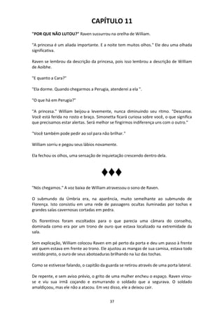 37
CAPÍTULO 11
"POR QUE NÃO LUTOU?" Raven sussurrou na orelha de William.
"A princesa é um aliada importante. E a noite tem muitos olhos." Ele deu uma olhada
significativa.
Raven se lembrou da descrição da princesa, pois isso lembrou a descrição de William
de Aoibhe.
"E quanto a Cara?"
"Ela dorme. Quando chegarmos a Perugia, atenderei a ela ".
"O que há em Perugia?"
"A princesa." William beijou-a levemente, nunca diminuindo seu ritmo. "Descanse.
Você está ferida no rosto e braço. Simonetta ficará curiosa sobre você, o que significa
que precisamos estar alertas. Será melhor se fingirmos indiferença uns com o outro."
"Você também pode pedir ao sol para não brilhar."
William sorriu e pegou seus lábios novamente.
Ela fechou os olhos, uma sensação de inquietação crescendo dentro dela.
♦♦♦
"Nós chegamos." A voz baixa de William atravessou o sono de Raven.
O submundo da Úmbria era, na aparência, muito semelhante ao submundo de
Florença. Isto consistiu em uma rede de passagens ocultas iluminadas por tochas e
grandes salas cavernosas cortadas em pedra.
Os florentinos foram escoltados para o que parecia uma câmara do conselho,
dominada como era por um trono de ouro que estava localizado na extremidade da
sala.
Sem explicação, William colocou Raven em pé perto da porta e deu um passo à frente
até quem estava em frente ao trono. Ele ajustou as mangas de sua camisa, estava todo
vestido preto, o ouro de seus abotoaduras brilhando na luz das tochas.
Como se estivesse falando, o capitão da guarda se retirou através de uma porta lateral.
De repente, e sem aviso prévio, o grito de uma mulher encheu o espaço. Raven virou-
se e viu sua irmã coçando e esmurrando o soldado que a segurava. O soldado
amaldiçoou, mas ele não a atacou. Em vez disso, ele a deixou cair.
 