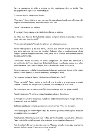 38
Cara se aproximou do chão e chutou os pés, maldizendo alto em inglês. "Seu
desgraçado! Não faça isso, e não me toque!"
O vampiro rosnou, irritando os dentes.
"Cara, pare!" Raven dirigiu-se para ela, mas foi superada por Borek, que colocou a mão
no peito do outro vampiro, impulsionando-o para trás.
"Basta", ele ordenou em italiano.
O vampiro irritado cuspiu uma maldição em Cara e se afastou.
Ela olhou para Raven e Borek, tirando o cabelo comprido e loiro de seu rosto. "Raven?
o que você está fazendo aqui?"
"Tenha controle sob ela." Borek deu a Raven um olhar estrondoso.
Raven estava prestes a desafiar Borek, sabendo que William estava assistindo, mas
uma porta bateu no na frente do corredor. Todos os olhos se mudaram para a linda
vampira que flutuava pelo chão até o trono, onde ela se sentava, ajustando seu vestido
de seda azul e fluindo.
"Simonetta", Raven sussurrou, os olhos arregalados. Na frente dela sentou-se a
personificação de Vênus da pintura de Botticelli. Raven reconheceu o rosto e os olhos
imediatamente, bem como os longos e lisos cabelos que caíram nos quadris.
Como um vampiro, La Bella Simonetta era ainda mais requintada do que tinha estado
na vida. Raven a sentiu as pernas tremem na presença da musa.
Cara puxou a manga de Raven. "Onde estamos? Onde está Dan?"
"Fique tranquila". Raven ajudou a sua irmã a se levantar e a atraiu para a parede
traseira. "Estamos em perigo aqui. Fique quieta. Eu vou explicar mais tarde."
Cara murmurou para si mesma, mas foi interrompida por uma voz alta e musical.
"Isso é inesperado." A princesa virou olhos azuis sobre os florentinos.
O Príncipe deu um arco exagerado. "Você não pode me condenar por desejar olhar sua
beleza mais uma vez, La Bella.
Os lábios rosados da vampira apareceram em um sorriso. "Você me lisonjeia".
"Peço desculpas por interromper o seu dia. Confiei que meus mensageiros tivessem
entregado minha mensagem?"
"Eles fizeram." Ela mexeu com suas vestes, perdendo contato visual com o Príncipe.
"Meu capitão foi enviado em patrulha antes que os mensageiros chegassem."
"Mil desculpas". Ele curvou-se mais uma vez. "Talvez a patrulha tenha algo a ver com o
exército da Úmbria que fica na fronteira da Toscana?"
 