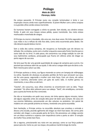 3
Prólogo
Maio de 2013
Florença, Itália
Ela estava passando. O Príncipe ouviu seu coração tartamudear e lento e sua
respiração cresceu ainda mais superficialmente. O jovem Mulher com a alma corajosa
e os grandes olhos verdes estava morrendo.
Os humanos haviam esmagado o crânio na parede. Sem dúvida, seu cérebro estava
ferido. A pele em seus braços estava pálido, quase translúcido. Seu rosto estava
machucado e manchado de sangue.
O Príncipe viu morrer a bondade, não uma vez, mas duas vezes. Ele tinha segurado em
suas mãos e viu o refluxo da vida fora dela, como areia escorrendo pelos dedos. Ele
não deixaria aquela beleza morrer.
Sem a visão dos outros vampiros, ele recuperou as ilustrações que ele deixara no
telhado. Ele a embalou, junto com a mulher enquanto voava pela Ponte Vecchio para o
outro lado do rio Arno. A cada passo, ele concentrou sua antiga audição no som de
seus batimentos cardíacos, preocupado que ficaria em silêncio antes de chegar ao
porto seguro de sua casa.
Ele teria que lhe dar uma grande quantidade de sangue de vampiros para curá-la. Era
possível que estivesse além da sua ajuda. E não seria o sangue dele que ele daria a ela.
Nem mesmo para salvar sua vida.
O Príncipe acelerou o ritmo, sua figura movendo-se como um lampejo de relâmpagos
na colina. Quando ele alcançou os pesados portões de ferro que cercavam sua casa,
ele fez uma pausa, segurando a mulher com mais força. Com um choro, ele saltou
sobre a barreira, aterrando como um gato do outro lado. A mulher gemeu no
movimento, e seus olhos se abriram.
"Cassita", ele sussurrou, seus olhos cinzentos se encontrarem com os dela. "Fique
acordada." Os olhos dele voltaram para sua cabeça. "Sard", ele amaldiçoou, correndo
para a porta da frente da Vila e entrando.
Ele não se incomodou em pedir seus servos; ele tinha apenas alguns minutos, talvez
até alguns segundos antes do coração dela parar de bater para sempre. Ele voou em
sua enorme biblioteca, pressionando um dos volumes na prateleira. Um painel de
madeira em uma parede próxima se moveu, revelando uma porta escondida.
Sem hesitação, o Príncipe entrou na escuridão absoluta que envolveu a entrada e
desceu uma escada, pisando agilmente até chegar ao nível mais baixo. Ele correu pelo
corredor até chegar a uma pesada porta de ferro. Ele pressionou um código secreto
em um bloco numérico e esperou com impaciência como a porta se abrir. O coração
da mulher ficou ainda mais fraco.
Ele a segurou, pressionando seu rosto em seu pescoço, como se sua força pudesse
passar para ela. Como se, por seu toque, ele pudesse mantê-la longe da morte.
 