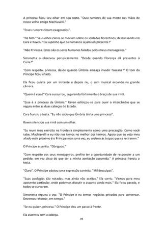 39
A princesa fixou seu olhar em seu rosto. "Ouvi rumores de sua morte nas mãos de
nosso velho amigo Machiavelli."
"Esses rumores foram exagerados".
"De fato." Seus olhos claros se moviam sobre os soldados florentinos, descansando em
Cara e Raven. "Eu suponho que os humanos sejam um presente?"
"Não Princesa. Estes são os seres humanos falados pelos meus mensageiros."
Simonetta o observou perspicazmente. "Desde quando Florença dá presentes à
Cúria?"
"Com respeito, princesa, desde quando Úmbria ameaça invadir Toscana?" O tom do
Príncipe ficou afiado.
Ela ficou quieta por um instante e depois riu, o som musical ecoando na grande
câmara.
"Quem é essa?" Cara sussurrou, segurando fortemente o braço de sua irmã.
"Essa é a princesa da Úmbria." Raven esforçou-se para ouvir o intercâmbio que se
seguiu entre as duas cabeças do Estado.
Cara franziu a testa. "Eu não sabia que Úmbria tinha uma princesa".
Raven silenciou sua irmã com um olhar.
"Eu reuni meu exército na fronteira simplesmente como uma precaução. Como você
sabe, Machiavelli e eu não nos temos no melhor dos termos. Agora que eu vejo meu
aliado mais próximo é o Príncipe mais uma vez, eu ordeno às tropas que se retirarem."
O Príncipe assentiu. "Obrigado."
"Com respeito aos seus mensageiros, prefiro ter a oportunidade de responder a um
pedido, em vez disso do que ter a minha aceitação assumida." A princesa franziu a
testa.
"Claro". O Príncipe adotou uma expressão contrita. "Mil desculpas".
"Suas apologias são notadas, mas ainda não aceitas." Ela sorriu. "Vamos para meu
aposento particular, onde podemos discutir o assunto ainda mais." Ela ficou parada, e
todos se curvaram.
Simonetta ergueu a voz. "O Príncipe e eu temos negócios privados para conversar.
Devemos retornar, em tempo."
"Se eu quiser, princesa." O Príncipe deu um passo à frente.
Ela assentiu com a cabeça.
 
