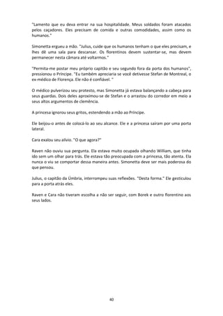 40
"Lamento que eu deva entrar na sua hospitalidade. Meus soldados foram atacados
pelos caçadores. Eles precisam de comida e outras comodidades, assim como os
humanos."
Simonetta ergueu a mão. "Julius, cuide que os humanos tenham o que eles precisam, e
lhes dê uma sala para descansar. Os florentinos devem sustentar-se, mas devem
permanecer nesta câmara até voltarmos."
"Permita-me postar meu próprio capitão e seu segundo fora da porta dos humanos",
pressionou o Príncipe. "Eu também apreciaria se você detivesse Stefan de Montreal, o
ex-médico de Florença. Ele não é confiável. "
O médico pulverizou seu protesto, mas Simonetta já estava balançando a cabeça para
seus guardas. Dois deles aproximou-se de Stefan e o arrastou do corredor em meio a
seus altos argumentos de clemência.
A princesa ignorou seus gritos, estendendo a mão ao Príncipe.
Ele beijou-o antes de colocá-lo ao seu alcance. Ele e a princesa saíram por uma porta
lateral.
Cara exalou seu alívio. "O que agora?"
Raven não ouviu sua pergunta. Ela estava muito ocupada olhando William, que tinha
ido sem um olhar para trás. Ele estava tão preocupada com a princesa, tão atenta. Ela
nunca o viu se comportar dessa maneira antes. Simonetta deve ser mais poderosa do
que pensou.
Julius, o capitão da Úmbria, interrompeu suas reflexões. "Desta forma." Ele gesticulou
para a porta atrás eles.
Raven e Cara não tiveram escolha a não ser seguir, com Borek e outro florentino aos
seus lados.
 