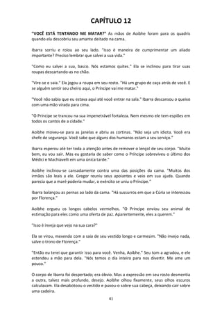 41
CAPÍTULO 12
"VOCÊ ESTÁ TENTANDO ME MATAR?" As mãos de Aoibhe foram para os quadris
quando ela descobriu seu amante deitado na cama.
Ibarra sorriu e rolou ao seu lado. "Isso é maneira de cumprimentar um aliado
importante? Preciso lembrar que salvei a sua vida."
"Como eu salvei a sua, basco. Nós estamos quites." Ela se inclinou para tirar suas
roupas descartando-as no chão.
"Vire-se e saia." Ela jogou a roupa em seu rosto. "Há um grupo de caça atrás de você. E
se alguém sentir seu cheiro aqui, o Príncipe vai me matar."
"Você não sabia que eu estava aqui até você entrar na sala." Ibarra descansou o queixo
com uma mão virada para cima.
"O Príncipe se trancou na sua impenetrável fortaleza. Nem mesmo ele tem espiões em
todos os cantos de a cidade."
Aoibhe moveu-se para as janelas e abriu as cortinas. "Não seja um idiota. Você era
chefe de segurança. Você sabe que alguns dos humanos estam a seu serviço.”
Ibarra esperou até ter toda a atenção antes de remover o lençol de seu corpo. "Muito
bem, eu vou sair. Mas eu gostaria de saber como o Príncipe sobreviveu o último dos
Médici e Machiavelli em uma única tarde."
Aoibhe inclinou-se cansadamente contra uma das posições da cama. "Muitos dos
irmãos são leais a ele. Gregor reuniu seus apoiantes e veio em sua ajuda. Quando
parecia que a maré poderia mudar, o exército se uniu o Príncipe."
Ibarra balançou as pernas ao lado da cama. "Há sussurros em que a Cúria se interessou
por Florença."
Aoibhe ergueu os longos cabelos vermelhos. "O Príncipe enviou seu animal de
estimação para eles como uma oferta de paz. Aparentemente, eles a querem."
"Isso é inveja que vejo na sua cara?"
Ela se virou, mexendo com a saia de seu vestido longo e carmesim. "Não invejo nada,
salve o trono de Florença."
"Então eu terei que garantir isso para você. Venha, Aoibhe." Seu tom a agradou, e ele
estendeu a mão para dela. "Nós temos o dia inteiro para nos divertir. Me ame um
pouco."
O corpo de Ibarra foi despertado; era óbvio. Mas a expressão em seu rosto desmentia
a outra, talvez mais profundo, desejo. Aoibhe olhou fixamente, seus olhos escuros
calculavam. Ela desabotoou o vestido e puxou-o sobre sua cabeça, deixando cair sobre
uma cadeira.
 