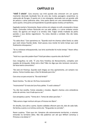 42
CAPÍTULO 13
"VOCÊ É LOUCA". Cara encarou sua irmã quando elas entraram em um quarto
ricamente decorado localizado fora de uma das muitas passagens serpentinas no
submundo de Perugia. O quarto em si era retangular, decorado com um grande sofá
de pelúcia e várias poltronas altas. Uma porta aberta em uma extremidade revelou
outro quarto. Uma porta correspondente na parede oposta revelou um banheiro.
Esgotado mental e fisicamente, Raven entrou em colapso no sofá, encaixando o braço
ferido. Contusões tinham florescido em sua pele pálida, e a carne embaixo estava
macia. Ela agarrou um lençol e se enrolou nele. Fulgor úmido irradiado da pedra
paredes e seus dentes tagarelaram. "Eu estou dizendo a verdade. Eles são todos
vampiros.”
"Eu sabia disso." Cara aproximou-se. "Quando você me chamou sobre David, eu sabia
que você estava ficando doida. Você passou essa merda há tanto tempo que você
finalmente enlouqueceu.”
"Se eu estivesse enlouquecendo, isso teria acontecido há muito tempo." Raven olhou
para a irmã.
"Você viu o que eles podem fazer? Você percebeu o quanto eles são fortes?"
Cara mergulhou no sofá. "É uma feira frenética do Renascimento, completa com
espadas de brinquedo. Onde está a Dan? Não me diga que eles tentaram recrutá-lo.
Ele fazia teatro comunitário."
"Ele está em Florença. Quando você chegou ao meu apartamento, um vampiro nos
atacou. Fomos trazidos aqui, e Dan foi deixado para trás."
Cara virou-se para encará-la. "Ele está ferido?"
Raven hesitou. "Eu não sei. Ele ficou inconsciente."
"Inconsciente?" O rosto de Cara ficou pálido. "E você o deixou?"
"Eu não tive escolha. Fomos atacadas e levadas. Alguém chamou uma ambulância
antes de sairmos. Isso é tudo que eu sei."
Cara atropelou a porta. "Temos de ir. Temos de voltar para Dan. "
"Não vamos a lugar nenhum até que a Princesa nos libere".
Em desafio, Cara abriu a porta. Quatro soldados olharam para ela, dois de cada lado.
Ela fechou a porta e se inclinou contra ela. "Há guardas no corredor".
Raven suspirou. "Claro que sim. Vampiros são extremamente territoriais, e estamos
entrando no território deles. Nós não podemos sair até que William convença a
Princesa a nos deixar ir."
 