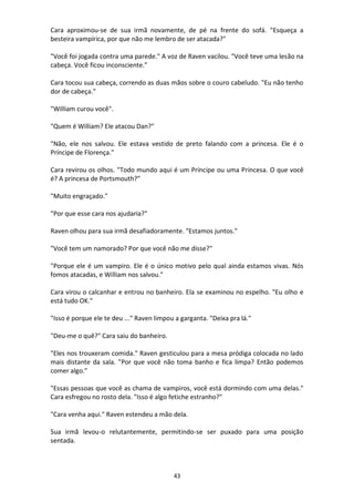 43
Cara aproximou-se de sua irmã novamente, de pé na frente do sofá. "Esqueça a
besteira vampírica, por que não me lembro de ser atacada?"
"Você foi jogada contra uma parede." A voz de Raven vacilou. "Você teve uma lesão na
cabeça. Você ficou inconsciente."
Cara tocou sua cabeça, correndo as duas mãos sobre o couro cabeludo. "Eu não tenho
dor de cabeça."
"William curou você".
"Quem é William? Ele atacou Dan?"
"Não, ele nos salvou. Ele estava vestido de preto falando com a princesa. Ele é o
Príncipe de Florença."
Cara revirou os olhos. "Todo mundo aqui é um Príncipe ou uma Princesa. O que você
é? A princesa de Portsmouth?”
"Muito engraçado."
"Por que esse cara nos ajudaria?"
Raven olhou para sua irmã desafiadoramente. "Estamos juntos."
"Você tem um namorado? Por que você não me disse?"
"Porque ele é um vampiro. Ele é o único motivo pelo qual ainda estamos vivas. Nós
fomos atacadas, e William nos salvou."
Cara virou o calcanhar e entrou no banheiro. Ela se examinou no espelho. "Eu olho e
está tudo OK."
"Isso é porque ele te deu ..." Raven limpou a garganta. "Deixa pra lá."
"Deu-me o quê?" Cara saiu do banheiro.
"Eles nos trouxeram comida." Raven gesticulou para a mesa pródiga colocada no lado
mais distante da sala. "Por que você não toma banho e fica limpa? Então podemos
comer algo."
"Essas pessoas que você as chama de vampiros, você está dormindo com uma delas."
Cara esfregou no rosto dela. "Isso é algo fetiche estranho?"
"Cara venha aqui." Raven estendeu a mão dela.
Sua irmã levou-o relutantemente, permitindo-se ser puxado para uma posição
sentada.
 
