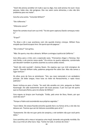 44
"Você não precisa acreditar em tudo o que eu digo, mas você precisa me ouvir. Essas
pessoas, todas elas, são perigosas. Eles nos veem como alimentos, e eles não têm
problemas para nos matar".
Cara fez uma careta. "Incluindo William?"
"Ele é diferente."
"Diferente como?"
Raven fez contato visual com sua irmã. "Foi ele quem capturou David e ameaçou mata-
lo."
"O que?"
"Eu disse a ele o que aconteceu com nós quando éramos crianças. William ficou
enojado que David escapou livre. Ele queria que ele pagasse."
"Ele o matou?" Cara gritou.
"Não. Ele queria, mas não o deixaria. William o entregou à polícia da Califórnia.”
Cara olhou para a irmã, com a expressão vazia. "Precisamos chegar a Florença. Dan
está ferido, e ele precisa nossa ajuda." Ela entrou no quarto adjacente, consternada
por descobrir também as janelas ausentes ou outras saídas visíveis.
"Você não está ouvindo", chamou Raven. Ela esperou que sua irmã emergisse do
quarto. "Quando William volta, podemos perguntar-lhe sobre Dan. Mas não vamos a
lugar nenhum."
Os olhos azuis de Cara se estreitaram. "Sim, seu novo namorado é um verdadeiro
príncipe. Ele bebe sangue, trava lutas ao redor do Renascimento, e rapta nosso
padrasto."
Raven inclinou-se para a frente. "Se você não acredita em mim, pergunte ao Padre
Kavanaugh. Ele sabe exatamente quem são essas pessoas. É por isso que ele queria
que eu fosse para Roma, para me afastar de William."
Cara ergueu os braços com frustração. "Então, pelo amor de Deus, Raven, por que
você não veio?"
"Porque o Padre está escondendo seus próprios segredos."
"Isso é óbvio. Ele estava ficando estranho quando Dan e eu fomos vê-lo, e ele não nos
deixava sair. Tivemos que sair do Vaticano escondidos para vê-la ".
"Exatamente. Ele não me quer perto de vampiros, e ele também não quer você perto
deles.”
Cara caminhou até a mesa e recuperou uma maçã, tomando uma grande mordida. Ela
deu a sua irmã um olhar duro. Veja. "Conte-me tudo. E comece do início."
 