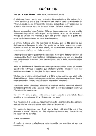 45
CAPÍTULO 14
SIMONETTA VESPUCCI ERA LINDA, e era o elemento das lendas.
O Príncipe de Florença estava bem ciente disso. Ele a conhecia na vida, e ele conhecia
Sandro Botticelli, o artista que a imortalizou em pinturas como “O Nascimento de
Vênus”. A beleza que ela tinha em vida, tinha sido composta de cem vezes quando ela
se tornou uma vampira. Agora ela possuía o rosto e a forma de uma deusa.
Durante seu mandato como Príncipe, William a desfrutou em mais de uma ocasião.
Simonetta foi apaixonada mais no particular quando se tratava de seus amantes. O
Príncipe era um dos seus favoritos, e é por isso que ele a seguiu até o quarto dela
nessa ocasião, com mais que um ponto de preocupação.
A princesa habitava uma villa majestosa em Perugia, que era tão generosa que
rivalizava com o Palácio de Versailles. Seu quarto, em particular, apresentava grandes
espelhos do chão ao teto em cada parede, um dourado teto e móveis pesados e
ornamentados estofados em veludo carmesim.
Embora pudesse esperar que Simonetta passasse a maior parte do tempo olhando-se,
ela raramente o faz. Os espelhos foram instalados principalmente para seus amantes,
para que pudessem se admirar como eles conspirado e fornicado com uma deusa por
horas a fio.
Havia um tempo em que o Príncipe não estava perturbado com os móveis decadentes,
quando dele desfrutava os espelhos que refletiam o grande e majestoso leito, e as
mulheres caminhavam em direção a ele. Agora a visão o repeliu.
"Dado o seu problema com Machiavelli e a Cúria, estou surpresa que você tenha
deixado Florença." Simonetta inaugurou o Príncipe e foi para uma grande sala de estar
na extremidade da câmara, a poucos passos de sua cama imponente.
"Machiavelli enviou o desapego sem minha autoridade, e ele foi negligente ao enviar
mensageiros primeiro. Estou aqui para corrigir o erro e pedir desculpas pelo insulto", o
Príncipe mentiu suavemente.
Ela sorriu. "Eu sempre posso contar com você para respeitar a propriedade. Devo
providenciar uma alimentação? Você deve estar com fome."
"Sua hospitalidade é apreciada, mas uma alimentação é desnecessária. Estou ansioso
para que o destacamento chegue a Roma antes do nascer do sol ".
"Eu ofereceria transporte, mas desde que a Cúria está envolvida, eu prefiro
permanecer neutra." Ela puxou um cabo cumprido que vinha do teto. Uma batida soou
por trás de um dos espelhos.
"Entre", ela ordenou.
O espelho se moveu, revelando uma porta escondida. Um servo ficou na abertura,
curvando-se.
 