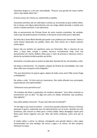 46
Simonetta dirigiu-se a ele com naturalidade. "Procure uma garrafa do nosso melhor
safra e seja rápido sobre isto."
O servo curvou-se e retirou-se, substituindo o espelho.
Simonetta caminhou até um sofá baixo e sentou-se, arrumando-se para melhor efeito.
Ela se lançou uma figura deslumbrante com seu longo cabelo dourado e vestido azul
contra o veludo carmesim. E ela sabia disso.
Mas os pensamentos do Príncipe foram de outra maneira envolvidos. Na verdade,
tudo o que ele poderia pensar era Raven, e ele queria muito voltar para o lado dela.
Ele tinha ido a Santa Maria Novella para pedir a seu professor por intercessão. Talvez o
santo tivesse observado seu pedido, talvez não. Pelo menos ele e Raven estavam
juntos agora.
Raven não era perfeita em aparência como era Simonetta. Mas a natureza de sua
alma, a força dela, virtude e caráter, tornou-a incrivelmente linda. Com tais
pensamentos em mente, William olhou para o rosto da princesa e observou como a
pérola de sua beleza lendária perdeu seu brilho.
Simonetta o convidou para se sentar ao lado dela. Quando ele fez, ela estendeu a mão.
Ele beijou-o brevemente. "Eu respeito o desejo da Úmbria de neutralidade, mas você
deve saber que uma guerra está chegando."
"Por que deveríamos ter guerra agora, depois de todos esses anos? Não somos Praga
ou Budapeste."
Ele soltou a mão. "A Cúria está em movimento. Eles estão olhando meu principado,
esperando por uma oportunidade."
"O Romano nunca permitiria isso".
"Os tratados são feitos e quebrados; Os traidores abundam." Seus olhos cinzentos se
encontraram com os dela. "Eu digo isso como um aliado, Simonetta: seja cautelosa.
Seja vigilante."
Seus olhos pálidos cresceram. "O que você não está me dizendo?"
"Eu lhe digo o que você já conhece - a Cúria ficou parada enquanto Veneza e Florença
passavam à guerra, esperando que nos destruíssemos um ao outro. Quando isso não
aconteceu, eles viraram os olhos para a minha cidade. Meus desapegos viajam para
Roma para tentar negociar uma paz. Mas não tenho confiança, como essa paz se
dará."
O criado voltou a entrar na câmara, entregando uma garrafa aberta e dois copos
ornamentados em uma bandeja. Ele serviu a sagra e se retirou. Os dois vampiros
tilintaram os copos.
 