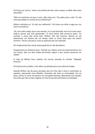 48
Ele forçou um sorriso. "Você é uma delícia de olhar como sempre, La Bella. Mas estou
apressado."
"Não nos mentimos um para o outro. Não sobre isso." Ela voltou para o sofá. "Eu não
acho que Aoibhe é o motivo da sua indiferença?"
William endireitou-se. "Eu não sou indiferente". Ele forçou seu olhar a vagar por sua
forma maravilhosa.
"Ah, meu velho amigo, isso é uma mentira. Eu vi você distraído, mas isso é outra coisa.
Pode-se pensar que está apaixonado." O rosto bonito dela tornou-se grave. "Eu
conheço o nosso tipo muito bem, William. Nós não amamos. Mesmo se nós
apreciarmos um fascínio por um tempo, todas as coisas boas para nós devem
terminar." Ela fez uma pausa, como se esperasse por ele responder.
Ele simplesmente ficou de pé, preocupado de ter sido descoberto.
Ela gesticulou em direção à porta. "Execute seu médico, envie seu destacamento e tire
sua licença. Que sua bela cidade permaneça segura e que sempre possamos ser
aliados."
O rosto de William ficou sombrio. Ele recuou, parando na entrada. "Obrigado
princesa."
Ela acenou com os dedos, e ele voltou sua atenção para o seu cálice de sangue.
Quando William saiu da porta, percebeu que ele tinha sido o único a contemplar os
espelhos, observando suas reflexões. Simonetta não tinha se incomodado. Em vez
disso, sentou-se como um pássaro em uma gaiola dourada, observando suas reações.
Ele sentiu que não um bom negócio, foi mais do que desconfortável na realização.
 