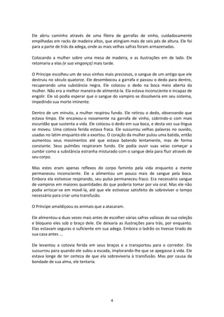 4
Ele abriu caminho através de uma fileira de garrafas de vinho, cuidadosamente
empilhadas em racks de madeira altos, que atingiam mais de seis pés de altura. Ele foi
para a parte de trás da adega, onde as mais velhas safras foram armazenadas.
Colocando a mulher sobre uma mesa de madeira, e as ilustrações em de lado. Ele
retomaria a elas (e sua vingança) mais tarde.
O Príncipe escolheu um de seus vinhos mais preciosos, o sangue de um antigo que ele
destruiu no século quatorze. Ele desembocou a garrafa e passou o dedo para dentro,
recuperando uma substância negra. Ele colocou o dedo na boca meio aberta da
mulher. Não era a melhor maneira de alimentá-la. Ela estava inconsciente e incapaz de
engolir. Ele só podia esperar que o sangue do vampiro se dissolveria em seu sistema,
impedindo sua morte iminente.
Dentro de um minuto, a mulher respirou fundo. Ele retirou o dedo, observando que
estava limpo. Ele encaixou-o novamente na garrafa de vinho, cobrindo-o com mais
escuridão que sustenta a vida. Ele colocou o dedo em sua boca, e desta vez sua língua
se moveu. Uma cotovia ferida estava fraca. Ele sussurrou velhas palavras no ouvido,
usadas no latim enquanto ele a exortou. O coração da mulher pulou uma batida, então
aumentou seus movimentos até que estava batendo lentamente, mas de forma
constante. Seus pulmões respiraram fundo. Ele podia ouvir suas veias começar a
zumbir como a substância estranha misturado com o sangue dela para fluir através de
seu corpo.
Mas estes eram apenas reflexos do corpo faminto pela vida enquanto a mente
permaneceu inconsciente. Ele a alimentou um pouco mais de sangue pela boca.
Embora ela estivesse respirando, seu pulso permaneceu fraco. Era necessário sangue
de vampiros em maiores quantidades do que poderia tomar por via oral. Mas ele não
podia arriscar-se em movê-la, até que ele estivesse satisfeito de sobreviver o tempo
necessário para criar uma transfusão.
O Príncipe amaldiçoou os animais que a atacaram.
Ele alimentou-a duas vezes mais antes de escolher várias safras valiosas de sua coleção
e bloqueio eles sob o braço dele. Ele deixaria as ilustrações para trás, por enquanto.
Elas estavam seguras o suficiente em sua adega. Embora o ladrão os tivesse tirado de
sua casa antes ...
Ele levantou a cotovia ferida em seus braços e a transportou para o corredor. Ele
sussurrou para quando ele subiu a escada, implorando-lhe que se apegasse à vida. Ele
estava longe de ter certeza de que ela sobreviveria à transfusão. Mas por causa da
bondade de sua alma, ele tentaria.
 