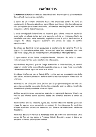 49
CAPÍTULO 15
O INSPETTOR SERGIO BATELLI subiu a escada da cena do crime para o apartamento de
Raven Wood, murmurando maldições.
O corpo de um homem americano havia sido encontrado dentro da porta do
apartamento de Signorina Wood por paramédicos, que tinham sido chamados para a
cena por alguém que dizia ser um vizinho. Uma vez que eles chegaram, eles tentaram
ressuscitar a vítima, mas sem sucesso.
O oficial investigador escreveu em seu relatório que a vítima sofreu um trauma de
força bruta na cabeça. Antes que uma autópsia pudesse ser realizada, alguém do
consulado americano havia aparecido, exigindo o corpo. A polícia local recusou. A
autópsia foi adiada enquanto superiores em ambos os lados do conflito
argumentaram.
Os colegas da Batelli já haviam pesquisado o apartamento de Signorina Wood. Ele
rasgou a fita que selou a porta e abriu. Ele arriscou à ira de seus superiores, bem como
a do oficial a cargo, mas ele não se importava. Ele acendeu o interruptor da luz.
O apartamento estava limpo, excepcionalmente. Perfumes de limão e laranja
encheram suas narinas. Mas o apartamento estava vazio.
Nos relatórios da polícia, que um colega de trabalho o havia mostrado, os vizinhos
alegaram não ter visto ou ouvido algo suspeito antes que o corpo fosse encontrado.
Eles nem sabiam que Signorina Wood ia se mudar.
Um rápido telefonema para a Galeria Uffizi revelou que seu empregador não tinha
ideia de seu paradeiro; Ela estava de férias como o resto da equipe de restauração até
setembro.
Batelli estava em seu quarto vazio, olhando para o que parecia ser parte de uma cana
que estava embutida na parede. Havia algo ameaçador sobre o objeto. Batelli não
tinha ideia do que representava, o que era aquilo.
A vítima que encontraram no andar de baixo não era parente de Signorina Wood, e ele
não era seu amante, Batelli observou desde uma distância entrando e saindo do
prédio.
Batelli confiou em seu intestino. Agora, seu instinto estava lhe dizendo que Raven
estava de alguma forma conectado ao cadáver. Os investigadores de homicídios
estavam esperando o consulado americano para fornecer detalhes sobre a identidade
do cadáver.
Batelli não desistiu de resolver o misterioso roubo de ilustrações Botticelli dos Uffizi,
apesar do fato de seu dono, o Professor Gabriel Emerson, perder o desejo de
recuperar os itens e voltou para a América.
 