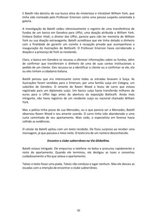50
E Batelli não desistiu de sua busca ativa do misterioso e intratável William York, que
tinha sido nomeado pelo Professor Emerson como uma pessoa suspeita conectada à
galeria.
A investigação da Batelli cedeu silenciosamente o registro de uma transferência de
fundos de um banco em Genebra para Uffizi, uma doação atribuída a William York.
Embora Dottor Vitali, o diretor dos Uffizi, parecia para não ter memória de William
York ou sua doação extravagante, Batelli acreditava que ele tinha dotado o dinheiro
com a finalidade de garantir um convite à recepção privada que acompanhava a
inauguração do Ilustrações de Botticelli. O Professor Emerson havia corroborado a
doação e a presença de York se revelando.
Claro, o banco em Genebra se recusou a oferecer informações sobre os fundos, além
de confirmar que transferiram o dinheiro de uma de suas contas institucionais a
pedido de um cliente. Eles recusou-se a identificar o cliente ou a confirmar se ele, ela
ou eles tinham a cidadania italiana.
Batelli pensou que era interessante como todas as estradas levavam à Suíça. As
ilustrações foram vendidas para o Emerson, por uma família suíça em Cologny, um
subúrbio de Genebra. O amante de Raven Wood a levou de carro que estava
registrado para um diplomata suíço. Um banco suíço havia transferido milhares de
euros para o Uffizi logo antes da abertura da exposição Botticelli. Ainda mais
intrigante, não havia registros de um residente suíço ou nacional chamado William
York.
Mas a polícia tinha posse de sua Mercedes, ou o que parecia ser a Mercedes, Batelli
observou Raven Wood e seu amante usando. O carro tinha sido abandonado a uma
curta caminhada de seu apartamento. Mais cedo, o especialista em forense havia
colhido as evidências.
O celular da Batelli apitou com um texto recebido. Ele ficou surpreso ao receber uma
mensagem, já que passava a meia-noite. O texto era de um número desconhecido.
Encontre o clube subterrâneo na Via Ghibellina.
Batelli estava intrigado. Ele empurrou o telefone no bolso e procurou rapidamente o
resto do apartamento. Quando ele terminou, ele desligou as luzes e consertou
cuidadosamente a fita que selava o apartamento.
Talvez o texto fosse uma piada. Talvez não conduza a lugar nenhum. Mas ele desceu as
escadas com a intenção de encontrar o clube subterrâneo.
 