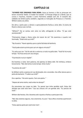51
CAPÍTULO 16
"ESTAMOS NOS DIRIGINDO PARA ROMA. Avise os homens e não se preocupe em
tentar encontrar Stefan. O traidor foi tratado". O Príncipe dirigiu-se a Borek, que se
curvou e marchou, levando o outro Florentino soldado com ele. O restante dos
soldados da Úmbria partiu também, seguindo as instruções da Princesa e o Tenente.
William exalou seu alívio.
Ele abriu a porta para a câmara e apressadamente fechou-a atrás dele. O aroma de
Raven o atacou suas narinas.
"William?" Ela se sentou com sono no sofá, esfregando os olhos. "O que está
acontecendo?"
"Precisamos chegar a Roma antes do nascer do sol." Ele examinou o quarto mal
iluminado. "Onde está sua irmã?"
"No chuveiro." Raven apontou para a porta fechada do banheiro.
"Você pode estaria pronta para sair em alguns minutos?"
"Eu acho que sim." Ela foi até ele e enterrou o rosto no peito dele. "Você foi há muito
tempo." Ela ficou tensa em seus braços.
"O protocolo nunca é rápido".
Ela levantou o rosto. Sem palavras, ela apertou os lábios dele. Ele retribuiu, embora
brevemente. "Nós não temos muito tempo. Sinto muito."
"Eu preciso de você."
Se William sentiu surpresa em sua declaração, ele a escondeu. Seu olhar piscou para a
porta do banheiro. "E sobre sua irmã?"
Ela o apertou. "Há outro quarto. Tem uma porta. "
"Depois de tanta morte, você ainda me deseja?"
Ela pressionou seu corpo no dele. "Eu pensei que tinha perdido você. Estou tão
aliviada que você está bem." Sua voz cresceu em um gemido alto. "Eu preciso de
você."
William não hesitou. Ele a levantou até o quarto e fechou a porta para trás.
"Nós não estamos seguros, mas estaremos. Eu juro." Seus olhos cinzentos queimaram
na dela.
"Estou apenas grata por você estar vivo".
 