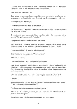 52
"Tão vivo como um vampiro pode estar." Ele deu-lhe um meio sorriso. "Não temos
tempo para palavras, se o sexo é o que você realmente quer."
Ela acariciou sua mandíbula. "Sim."
Ele a colocou na cama grande, com dossel, tomando um momento para iluminar um
candelabro em um lado tabelas. Então ele se debruçou de costas e puxou-a sobre ele.
"Eu não posso", ela choramingou.
O rosto de William estava aflito. "Mas eu pensei ..."
Ela o interrompeu. "É a posição." Ela gesticulou para a perna ferida. "Estou com dor. Eu
não posso ficar em cima."
O entendimento lavou suas características finas. Uma cadeira alta e sem braço estava
perto. William gesticulou para ela. "Tudo bem?"
"Nós podemos tentar." Ela olhou para ele com timidez.
Ele a levou para a cadeira e sentou-se, ajustando-a no colo para que suas pernas
fossem suspensas de cada lado dele. Sua mão foi para a perna ferida. "E agora?"
"Tudo o que você faz", ela respirou, "não me deixe ir".
Suas mãos agarraram seus quadris. "Fale meu nome".
"William", ela respirou.
"Meu amante, minha Cassita. Eu nunca vou deixar você ir."
Ela o beijou, seus dedos penteando seus cabelos curtos e loiros. Era bastante fácil
mudar para o colo, sentindo que ele se elevava entre as pernas. Movimentos de Raven
ficara impacientes, provocando o interior de sua boca com a língua enquanto ela
deslizava contra ele.
William tocou o braço que tinha ferido em sua briga com o caçador. "Isso dói?"
"Não mais."
Seus olhos brilharam a luz das velas. Ele rastreou o lábio ainda inchado com o polegar.
"E aqui? Onde aquele demônio a atingiu?"
"Eu só sinto você", ela sussurrou, beliscando seu polegar.
"Olhe para você, seus olhos, seus seios, sua pele." Ele passou uma mão ao redor de seu
pescoço. "Você é magnífica."
Ela fechou os olhos. "Depois de ver Simonetta em toda a sua glória?"
 