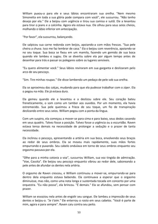 53
William puxou-a para ele e seus lábios encontraram sua orelha. "Nem mesmo
Simonetta em toda a sua glória pode compara com você", ele sussurrou. "Não tenho
desejo por ela." Ele a beijou com urgência e tirou sua camisa e sutiã. Ele a levantou
para tirar o jeans e a calcinha. Agora ela estava nua. Ele olhou para seus seios cheios,
molhando o lábio inferior em antecipação.
"Por favor", ela sussurrou, balançando.
Ele salpicou sua carne redonda com beijos, apoiando-a com mãos frescas. "Sua pele
cheira a chuva. Isso me faz lembrar de casa." Ela o beijou com reverência, apoiando-se
no seu toque. Sua boca se fixou em um mamilo, fazendo um gemido de sua boca
quando ele lambeu e sugou. Ele se divertiu sobre ela por algum tempo antes de
desenhar para trás e passar os polegares sobre os lugares sensíveis.
"Eu quero alimentar você." Seus lábios reviraram em sua garganta e deslizaram pelo
arco de seu pescoço.
"Sim. Tire minhas roupas." Ele disse lambendo um pedaço de pele sob sua orelha.
Ela se aproximou das calças, mudando para que ela pudesse trabalhar com o zíper. Ela
o pegou na mão. Ele já estava duro.
Ela gemeu quando ele a levantou e a deslizou sobre ele. Seu coração bateu
freneticamente, o som como um tambor aos ouvidos. Por um momento, ela havia
estremecido. Sua pele queimou a frieza de seu toque, um fio de transpiração
deslizando entre seus seios. William pegou com a ponta da língua.
Com um suspiro, ela começou a mover-se para cima e para baixo, seus dedos cavando
em seus quadris. Talvez fosse a posição. Talvez fosse a urgência ou a escuridão. Raven
estava tensa demais na necessidade de prolongar a sedução e o prazer de tanta
necessidade.
Ela inclinou o pescoço, apresentando a artéria em sua boca, envolvendo seus braços
ao redor de seus ombros. Ela se moveu mais rapidamente, suas mãos fortes
empurrando e puxando. Seu cabelo ondulava em torno de seus ombros enquanto seu
orgasmo passava por ela.
"Olhe para a minha cotovia a voa", sussurrou William, sua voz tingida de admiração.
"Voe, Cassita". Ele beijou seu pescoço enquanto vibrou ao redor dele, saboreando a
pele antes de afundar os dentes nela artéria.
O orgasmo de Raven cresceu, e William continuou a mover-se, empurrando-se para
dentro dela enquanto estava bebendo. Ela continuava a esperar que o orgasmo
diminuísse, mas não, como uma nota longa e sustentada tocada em concerto por uma
orquestra. "Eu não posso", ela brincou. "É demais." Ela se afundou, sem pensar com
prazer.
William se esvaziou nela antes de engolir seu sangue. Ele lambeu a impressão de seus
dentes e beijou-o. "Je t'aim." Ele enterrou o rosto em seus cabelos. "Você é parte de
mim, agora e para sempre". Raven caiu contra seu peito.
 