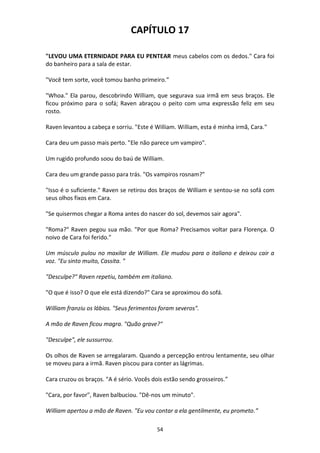 54
CAPÍTULO 17
"LEVOU UMA ETERNIDADE PARA EU PENTEAR meus cabelos com os dedos." Cara foi
do banheiro para a sala de estar.
"Você tem sorte, você tomou banho primeiro.”
"Whoa." Ela parou, descobrindo William, que segurava sua irmã em seus braços. Ele
ficou próximo para o sofá; Raven abraçou o peito com uma expressão feliz em seu
rosto.
Raven levantou a cabeça e sorriu. "Este é William. William, esta é minha irmã, Cara."
Cara deu um passo mais perto. "Ele não parece um vampiro".
Um rugido profundo soou do baú de William.
Cara deu um grande passo para trás. "Os vampiros rosnam?"
"Isso é o suficiente." Raven se retirou dos braços de William e sentou-se no sofá com
seus olhos fixos em Cara.
"Se quisermos chegar a Roma antes do nascer do sol, devemos sair agora".
"Roma?" Raven pegou sua mão. "Por que Roma? Precisamos voltar para Florença. O
noivo de Cara foi ferido."
Um músculo pulou no maxilar de William. Ele mudou para o italiano e deixou cair a
voz. "Eu sinto muito, Cassita. "
"Desculpe?" Raven repetiu, também em italiano.
"O que é isso? O que ele está dizendo?" Cara se aproximou do sofá.
William franziu os lábios. "Seus ferimentos foram severos".
A mão de Raven ficou magra. "Quão grave?"
"Desculpe", ele sussurrou.
Os olhos de Raven se arregalaram. Quando a percepção entrou lentamente, seu olhar
se moveu para a irmã. Raven piscou para conter as lágrimas.
Cara cruzou os braços. "A é sério. Vocês dois estão sendo grosseiros.”
"Cara, por favor", Raven balbuciou. "Dê-nos um minuto".
William apertou a mão de Raven. "Eu vou contar a ela gentilmente, eu prometo.”
 