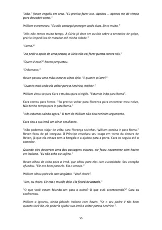 55
"Não." Raven engoliu em seco. "Eu preciso fazer isso. Apenas ... apenas me dê tempo
para descobrir como."
William estremeceu. "Eu não consegui proteger vocês duas. Sinto muito.”
"Nós não temos muito tempo. A Cúria já deve ter ouvido sobre a tentativa de golpe,
preciso impedi-los de marchar até minha cidade."
"Como?"
"Ao pedir o apoio de uma pessoa, a Cúria não vai fazer guerra contra nós."
"Quem é esse?" Raven perguntou.
"O Romano."
Raven passou uma mão sobre os olhos dela. "E quanto a Cara?"
"Quanto mais cedo ela voltar para a América, melhor."
William virou-se para Cara e mudou para o inglês. "Estamos indo para Roma".
Cara correu para frente. "Eu preciso voltar para Florença para encontrar meu noivo.
Não tenho tempo para ir para Roma."
"Nós estamos saindo agora." O tom de William não deu nenhum argumento.
Cara deu a sua irmã um olhar desafiante.
"Não podemos viajar de volta para Florença sozinhas; William precisa ir para Roma."
Raven ficou de pé insegura. O Príncipe envolveu seu braço em torno da cintura de
Raven, já que ela estava sem a bengala e a ajudou para a porta. Cara os seguiu até o
corredor.
Quando eles desceram uma das passagens escuras, ele falou novamente com Raven
em italiano. "Eu não acho ele sofreu."
Raven olhou de volta para a irmã, que olhou para eles com curiosidade. Seu coração
afundou. "Ele era bom para ela. Ela o amava."
William olhou para ela com angústia. "Você chora".
"Sim, eu choro. Ele era o mundo dela. Ela ficará devastada."
"O que você estam falando um para o outro? O que está acontecendo?” Cara os
confrontou.
William a ignorou, ainda falando italiano com Raven. "Se o seu padre é tão bom
quanto você diz, ele poderia ajudar sua irmã a voltar para a América ".
 