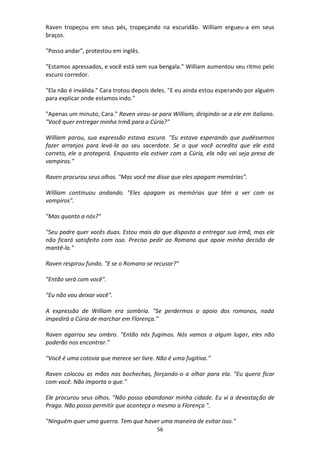 56
Raven tropeçou em seus pés, tropeçando na escuridão. William ergueu-a em seus
braços.
"Posso andar", protestou em inglês.
"Estamos apressados, e você está sem sua bengala." William aumentou seu ritmo pelo
escuro corredor.
"Ela não é inválida." Cara trotou depois deles. "E eu ainda estou esperando por alguém
para explicar onde estamos indo."
"Apenas um minuto, Cara." Raven virou-se para William, dirigindo-se a ele em italiano.
"Você quer entregar minha Irmã para a Cúria?"
William parou, sua expressão estava escura. "Eu estava esperando que pudéssemos
fazer arranjos para levá-la ao seu sacerdote. Se o que você acredita que ele está
correto, ele a protegerá. Enquanto ela estiver com a Cúria, ela não vai seja presa de
vampiros."
Raven procurou seus olhos. "Mas você me disse que eles apagam memórias".
William continuou andando. "Eles apagam as memórias que têm a ver com os
vampiros".
"Mas quanto a nós?"
"Seu padre quer vocês duas. Estou mais do que disposto a entregar sua irmã, mas ele
não ficará satisfeito com isso. Preciso pedir ao Romano que apoie minha decisão de
mantê-la."
Raven respirou fundo. "E se o Romano se recusar?"
"Então será com você".
"Eu não vou deixar você".
A expressão de William era sombria. "Se perdermos o apoio dos romanos, nada
impedirá a Cúria de marchar em Florença."
Raven agarrou seu ombro. "Então nós fugimos. Nós vamos a algum lugar, eles não
poderão nos encontrar."
"Você é uma cotovia que merece ser livre. Não é uma fugitiva."
Raven colocou as mãos nas bochechas, forçando-o a olhar para ela. "Eu quero ficar
com você. Não importa o que."
Ele procurou seus olhos. "Não posso abandonar minha cidade. Eu vi a devastação de
Praga. Não posso permitir que aconteça o mesmo a Florença ".
"Ninguém quer uma guerra. Tem que haver uma maneira de evitar isso."
 