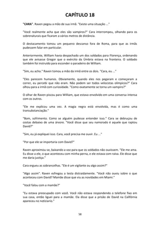 58
CAPÍTULO 18
"CARA". Raven pegou a mão de sua irmã. "Existe uma situação ..."
"Você realmente acha que eles são vampiros?" Cara interrompeu, olhando para os
sobrenaturais que ficaram a vários metros de distância.
O destacamento tomou um pequeno descanso fora de Roma, para que as irmãs
pudessem falar em particular.
Anteriormente, William havia despachado um dos soldados para Florença, ordenando
que ele avisasse Gregor que o exército da Úmbria estava na fronteira. O soldado
também foi instruído para esconder o paradeiro de William.
"Sim, eu acho." Raven tomou a mão da irmã entre os dois. "Cara, eu ..."
"Eles parecem humanos. Obviamente, quando eles nos pegaram e começaram a
correr, eu percebi que não eram. Não podem ser todos velocistas olímpicos?” Cara
olhou para a irmã com curiosidade. "Como exatamente se torna um vampiro?"
O olhar de Raven piscou para William, que estava envolvido em uma conversa intensa
com os outros.
"Ele me explicou uma vez. A magia negra está envolvida, mas é como uma
transubstanciação."
"Bom, sofrimento. Como se alguém pudesse entender isso.” Cara se debruçou de
costas debaixo de uma árvore. "Você disse que seu namorado é aquele que raptou
David?"
"Sim, eu já expliquei isso. Cara, você precisa me ouvir. Eu ..."
"Por que ele se importaria com David?"
Raven aproximou-se, baixando a voz para que os soldados não ouvissem. "Ele me ama.
Eu disse a ele, o que aconteceu com minha perna, e ele estava com raiva. Ele disse que
me daria justiça.”
Cara ergueu as sobrancelhas. "Ele é um vigilante ou algo assim?"
"Algo assim". Raven esfregou a testa distraidamente. "Você não ouviu sobre o que
aconteceu com David? Mamãe disse que viu as novidades em Miami.”
"Você falou com a mamãe?"
"Eu estava preocupado com você. Você não estava respondendo o telefone fixo em
sua casa, então liguei para a mamãe. Ela disse que a prisão de David na Califórnia
apareceu no notíciario."
 