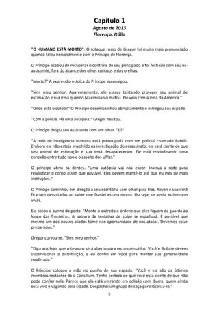 5
Capítulo 1
Agosto de 2013
Florença, Itália
"O HUMANO ESTÁ MORTO". O sotaque russo de Gregor foi muito mais pronunciado
quando falou nervosamente com o Príncipe de Florença.
O Príncipe acabou de recuperar o controle de seu principado e foi fechado com seu ex-
assistente, fora do alcance dos olhos curiosos e das orelhas.
"Morto?" A expressão estoica do Príncipe escorregou.
"Sim, meu senhor. Aparentemente, ele estava tentando proteger seu animal de
estimação e sua irmã quando Maximilian o matou. Ele veio com a irmã da América."
"Onde está o corpo?" O Príncipe desembainhou abruptamente e esfregou sua espada.
"Com a polícia. Há uma autópsia.” Gregor hesitou.
O Príncipe dirigiu seu assistente com um olhar. "E?"
"A rede de inteligência humana está preocupada com um policial chamado Batelli.
Embora ele não esteja envolvido na investigação do assassinato, ele está ciente de que
seu animal de estimação e sua irmã desapareceram. Ele está reivindicando uma
conexão entre tudo isso e o assalto dos Uffizi."
O príncipe abriu os dentes. "Uma autópsia vai nos expor. Instrua a rede para
reivindicar o corpo assim que possível. Eles devem mantê-lo até que eu lhes de mais
instruções."
O Príncipe caminhou em direção à seu escritório sem olhar para trás. Raven e sua irmã
ficariam devastadas ao saber que Daniel estava morto. Ou seja, se ainda estivessem
vivas.
Ele tocou o punho da porta. "Monte o exército e ordene que eles fiquem de guarda ao
longo das fronteiras. A palavra da tentativa de golpe se espalhará. É possível que
mesmo um dos nossos aliados tome isso oportunidade de nos atacar. Devemos estar
preparados."
Gregor curvou-se. "Sim, meu senhor."
"Diga aos leais que o tesouro será aberto para recompensá-los. Você e Aoibhe devem
supervisionar a distribuição, e eu confio em você para manter sua generosidade
moderada."
O Príncipe colocou a mão no punho de sua espada. "Você e ela são os últimos
membros restantes da o Consilium. Tenho certeza de que você está ciente de que não
pode confiar nela. Parece que ela está entrando em colisão com Ibarra, quem ainda
está vivo e vagando pela cidade. Despachei um grupo de caça para localizá-lo."
 