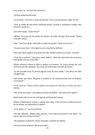 60
Cara sentou-se. "De Dan? Ele está bem?"
"Ele ficou gravemente ferido."
"Eu sei disso." Cara tirou a roupa da pimenta. "É por isso que preciso chegar até ele".
"Cara, as lesões de Dan foram realmente graves. Quando a ambulância chegou, eles
tentaram revivê-lo e ... "
Cara interrompeu. "Quem disse?"
"William. Foi o que ele me contou em italiano, de volta a Perugia. Sinto muito.” Raven
a sacudiu cabeça.
"Não." Cara ficou de pé, colocando as mãos nos quadris. "Deve ser um erro."
"Eu queria que fosse." Uma lágrima caiu na bochecha de Raven.
Antes que Raven pudesse se levantar do chão, William estava ao seu lado. "Cassita?"
"Você não o conhece." Cara girou sobre William. "Você não sabe como ele se parece.
Você poderia ter se confundido."
William ofereceu a Raven a mão e a ajudou a se levantar. "Eu nunca conheci ele, mas
minhas fontes são confiáveis. Seu corpo foi encontrado no prédio de Raven.”
"Eu não acredito nisso. Eu sentiria alguma coisa. Eu teria sabido.” Cara olhou em volta
selvagemente.
"Nós temos que voltar. Ninguém o conhece lá. Ele provavelmente está no hospital,
inconsciente."
"Cara, ouça-me." Raven tentou colocar seus braços em volta de sua irmã, mas ela a
afastou.
"Nós temos que voltar." Cara agarrou o braço de William. "Nós temos de ir agora!"
Raven inalou alto ao ver sua irmã agarrar o Príncipe de Florença.
William simplesmente inclinou a cabeça para olhar a mão de Cara, envolta em torno
de seu bíceps. Sua expressão era ilegível.
"Cara, deixe-o ir", murmurou Raven.
"Ela está sofrendo." William falou italiano, e seus olhos procuraram os de Raven. "Eu
vou ter que usar controle mental?"
"Ela já passou o suficiente", Raven respondeu, também em italiano.
"Se ela se tornar histérica, não terei escolha".
 