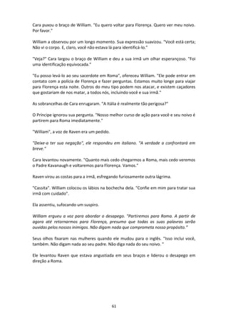 61
Cara puxou o braço de William. "Eu quero voltar para Florença. Quero ver meu noivo.
Por favor."
William a observou por um longo momento. Sua expressão suavizou. "Você está certa;
Não vi o corpo. E, claro, você não estava lá para identificá-lo.”
"Veja?" Cara largou o braço de William e deu a sua irmã um olhar esperançoso. "Foi
uma identificação equivocada."
"Eu posso levá-lo ao seu sacerdote em Roma", ofereceu William. "Ele pode entrar em
contato com a polícia de Florença e fazer perguntas. Estamos muito longe para viajar
para Florença esta noite. Outros do meu tipo podem nos atacar, e existem caçadores
que gostariam de nos matar, a todos nós, incluindo você e sua irmã."
As sobrancelhas de Cara enrugaram. "A Itália é realmente tão perigosa?"
O Príncipe ignorou sua pergunta. "Nosso melhor curso de ação para você e seu noivo é
partirem para Roma imediatamente."
"William", a voz de Raven era um pedido.
"Deixe-a ter sua negação", ele respondeu em italiano. "A verdade a confrontará em
breve."
Cara levantou novamente. "Quanto mais cedo chegarmos a Roma, mais cedo veremos
o Padre Kavanaugh e voltaremos para Florença. Vamos."
Raven virou as costas para a irmã, esfregando furiosamente outra lágrima.
"Cassita". William colocou os lábios na bochecha dela. "Confie em mim para tratar sua
irmã com cuidado".
Ela assentiu, sufocando um suspiro.
William ergueu a voz para abordar o desapego. "Partiremos para Roma. A partir de
agora até retornarmos para Florença, presumo que todas as suas palavras serão
ouvidas pelos nossos inimigos. Não digam nada que comprometa nosso propósito.”
Seus olhos fixaram nas mulheres quando ele mudou para o inglês. "Isso inclui você,
também. Não digam nada ao seu padre. Não diga nada do seu noivo. "
Ele levantou Raven que estava angustiada em seus braços e liderou o desapego em
direção a Roma.
 