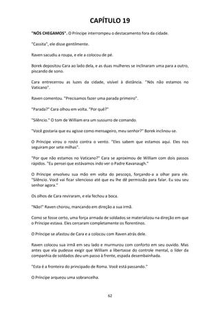 62
CAPÍTULO 19
"NÓS CHEGAMOS". O Príncipe interrompeu o destacamento fora da cidade.
"Cassita", ele disse gentilmente.
Raven sacudiu a roupa, e ele a colocou de pé.
Borek depositou Cara ao lado dela, e as duas mulheres se inclinaram uma para a outro,
piscando de sono.
Cara entrecerrou as luzes da cidade, visível à distância. "Nós não estamos no
Vaticano".
Raven comentou. "Precisamos fazer uma parada primeiro".
"Parada?" Cara olhou em volta. "Por quê?"
"Silêncio." O tom de William era um sussurro de comando.
"Você gostaria que eu agisse como mensageiro, meu senhor?" Borek inclinou-se.
O Príncipe virou o rosto contra o vento. "Eles sabem que estamos aqui. Eles nos
seguiram por sete milhas".
"Por que não estamos no Vaticano?" Cara se aproximou de William com dois passos
rápidos. "Eu pensei que estávamos indo ver o Padre Kavanaugh."
O Príncipe envolveu sua mão em volta do pescoço, forçando-a a olhar para ele.
"Silêncio. Você vai ficar silencioso até que eu lhe dê permissão para falar. Eu sou seu
senhor agora."
Os olhos de Cara reviraram, e ela fechou a boca.
"Não!" Raven chorou, mancando em direção a sua irmã.
Como se fosse certo, uma força armada de soldados se materializou na direção em que
o Príncipe estava. Eles cercaram completamente os florentinos.
O Príncipe se afastou de Cara e a colocou com Raven atrás dele.
Raven colocou sua irmã em seu lado e murmurou com conforto em seu ouvido. Mas
antes que ela pudesse exigir que William a libertasse do controle mental, o líder da
companhia de soldados deu um passo à frente, espada desembainhada.
"Esta é a fronteira do principado de Roma. Você está passando."
O Príncipe arqueou uma sobrancelha.
 