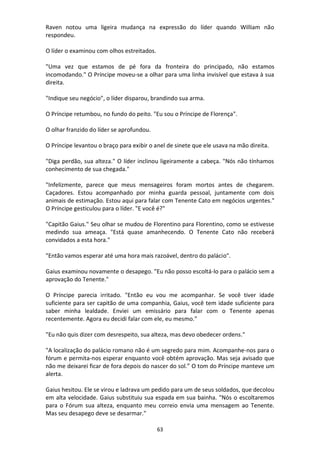 63
Raven notou uma ligeira mudança na expressão do líder quando William não
respondeu.
O líder o examinou com olhos estreitados.
"Uma vez que estamos de pé fora da fronteira do principado, não estamos
incomodando." O Príncipe moveu-se a olhar para uma linha invisível que estava à sua
direita.
"Indique seu negócio", o líder disparou, brandindo sua arma.
O Príncipe retumbou, no fundo do peito. "Eu sou o Príncipe de Florença".
O olhar franzido do líder se aprofundou.
O Príncipe levantou o braço para exibir o anel de sinete que ele usava na mão direita.
"Diga perdão, sua alteza." O líder inclinou ligeiramente a cabeça. "Nós não tínhamos
conhecimento de sua chegada."
"Infelizmente, parece que meus mensageiros foram mortos antes de chegarem.
Caçadores. Estou acompanhado por minha guarda pessoal, juntamente com dois
animais de estimação. Estou aqui para falar com Tenente Cato em negócios urgentes."
O Príncipe gesticulou para o líder. "E você é?"
"Capitão Gaius." Seu olhar se mudou de Florentino para Florentino, como se estivesse
medindo sua ameaça. "Está quase amanhecendo. O Tenente Cato não receberá
convidados a esta hora."
"Então vamos esperar até uma hora mais razoável, dentro do palácio".
Gaius examinou novamente o desapego. "Eu não posso escoltá-lo para o palácio sem a
aprovação do Tenente."
O Príncipe parecia irritado. "Então eu vou me acompanhar. Se você tiver idade
suficiente para ser capitão de uma companhia, Gaius, você tem idade suficiente para
saber minha lealdade. Enviei um emissário para falar com o Tenente apenas
recentemente. Agora eu decidi falar com ele, eu mesmo."
"Eu não quis dizer com desrespeito, sua alteza, mas devo obedecer ordens."
"A localização do palácio romano não é um segredo para mim. Acompanhe-nos para o
fórum e permita-nos esperar enquanto você obtém aprovação. Mas seja avisado que
não me deixarei ficar de fora depois do nascer do sol.” O tom do Príncipe manteve um
alerta.
Gaius hesitou. Ele se virou e ladrava um pedido para um de seus soldados, que decolou
em alta velocidade. Gaius substituiu sua espada em sua bainha. "Nós o escoltaremos
para o Fórum sua alteza, enquanto meu correio envia uma mensagem ao Tenente.
Mas seu desapego deve se desarmar."
 