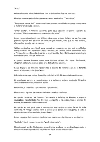64
"Não."
O líder olhou nos olhos do Príncipe e seus próprios olhos ficaram sem foco.
Ele abriu o contato visual abruptamente e virou o calcanhar. "Deste jeito."
"Truques de mente Jedi", murmurou Raven quando os soldados romanos começaram
a marchar em direção à cidade.
"Olhar astuto", o Príncipe sussurrou para seus soldados enquanto seguiam os
romanos. "Mantenha suas armas, mas sejam discretos."
Raven contemplou discutir com William sobre o que acabara de fazer para a Cara, mas
preferiu esperar. Eles estavam em uma posição precária, uma que ela não pioraria,
chamando a atenção para si mesma.
William gesticulou para Borek para carregá-la, enquanto um dos outros soldados
carregavam sua irmã. Quando o Checo a levantou por cima do ombro e caminhou após
o Príncipe, Raven não podia deixar de se sentir punida. Cara não tinha pronunciado um
som desde que o Príncipe a silenciou.
A guarda romana levou-os numa rota tortuosa através da cidade. Finalmente,
chegaram ao Fórum, parando sob o arco de Septimius Severus.
Gaius dirigiu-se ao Príncipe. "Esperamos a palavra do Tenente aqui. Se o tenente
demora, há um esconderijo próximo."
O Príncipe encarou o ombro do capitão no Palatine Hill. Ele assentiu imperialmente.
O amanhecer estava se aproximando, e a paisagem estava mudando. Ninguém
arriscaria ser destruído pelos raios do sol.
Felizmente, o correio do capitão voltou rapidamente.
Ele sussurrou algumas palavras na orelha do capitão e se afastou.
O capitão curvou-se. "O Tenente Cato recebe o Príncipe de Florença e oferece
saudações e hospitalidade. Nós devemos acompanhá-lo no palácio. Mas os animais de
estimação devem ter os olhos vendados."
O capitão fez um gesto para o mensageiro, que sustentava duas fatias de seda
vermelha. O Príncipe acenou com a cabeça para Borek, que recuperou a seda e
rapidamente os olhos vendados, Cara e Raven.
Raven tropeçou discretamente os olhos, com a esperança de vislumbrar seu destino.
"Cuidado", Borek rosnou no ouvido. "Você vai se matar".
Ela deixou cair a mão. Ainda assim, se posicionou a cabeça em um ângulo particular e
olhou diretamente para baixo, ela podia ver o que estava embaixo dela.
 