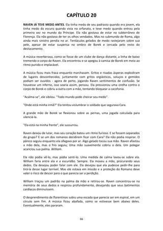 66
CAPÍTULO 20
RAVEN JÁ TEVE MEDO ANTES. Ela tinha medo de seu padrasto quando era jovem, ela
tinha medo do escuro quando vivia no orfanato, e teve medo quando entrou pela
primeira vez no mundo do Príncipe. Ela não gostava de estar no subterrâneo de
Florença. Ela não gostava de ter os olhos vendados. Mas no submundo de Roma, algo
ainda mais sinistro pendia no ar. Tentáculos gelados de medo rastejaram sobre sua
pele, apesar de estar suspensa no ombro de Borek e cercada pelo resto do
destacamento.
A música reverberava, como se fosse de um clube de dança distante, a linha de baixo
tremendo o corpo de Raven. Ela encontrou e se apegou à camisa de Borek em meio ao
ritmo punido e implacável.
A música ficou mais fraca enquanto marchavam. Gritos e risadas ásperas explodiram
de lugares desconhecidos, juntamente com gritos orgiásticos, soluços e gemidos
podiam ser ouvidos - agora de perto, jogando Raven sentimentos de confusão. Se
houvesse um inferno, isso soaria assim, pensou. Ela pressionou uma orelha contra o
corpo de Borek e cobriu a outra com a mão, tentando bloquear a cacofonia.
"Acalma-se", ele sibilou. "Todo mundo pode cheirar seu medo".
"Onde está minha irmã?" Ela tentou vislumbrar o soldado que segurava Cara.
A grande mão de Borek se flexionou sobre as pernas, uma jogada calculada para
silenciá-la.
"Ela está na minha frente", ele sussurrou.
Raven deixou de lutar, mas seu coração bateu um ritmo furioso. E se fossem separados
do grupo? E se um dos romanos decidirem ficar com Cara? Ela não podia respirar. O
pânico seguiu enquanto ela ofegava por ar. Algo gelado tocou sua mão. Raven afastou
a mão dela, mas o frio seguiu; Uma mão suavemente cobriu o dela. Um polegar
acariciou sua palma. William.
Ela não podia vê-lo, mas podia senti-lo. Uma medida de calma lavou-se sobre ela.
William faria entre ela e a escuridão. Sempre. Ela moveu a mão, procurando seus
dedos. Ela desejou poder falar com ele. Ela desejou que ela pudesse pedir-lhe para
tirá-la desse lugar terrível. Mas ele estava em missão e a proteção do Romano deve
valer o risco de descer para o que parecia ser a perdição.
William traçou um padrão na palma da mão e retirou-se. Raven concentrou-se na
memória de seus dedos e respirou profundamente, desejando que seus batimentos
cardíacos diminuíssem.
O desprendimento de florentinos subiu uma escada que parecia ser em espiral, em um
círculo sem fim. A música ficou abafada, como se estivesse bem abaixo deles.
Eventualmente, eles pararam.
 